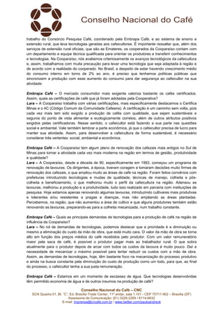 Conselho Nacional do Café – CNC
SCN Quadra 01, Bl. “C”, Ed. Brasília Trade Center, 11º andar, sala 1.101 - CEP 70711-902 – Brasília (DF)
Assessoria de Comunicação: (61) 3226-2269 / 8114-6632
E-mail: imprensa@cncafe.com.br / www.twitter.com/pauloandreck
trabalho do Consórcio Pesquisa Café, coordenado pela Embrapa Café, e ao sistema de ensino e
extensão rural, que leva tecnologias geradas aos cafeicultores. É importante ressaltar que, além dos
serviços de extensão rural oficiais, que são as Emateres, os cooperados da Cooparaíso contam com
um departamento e equipe técnica qualificada para orientar os produtores e transferir conhecimentos
e tecnologias. Na Cooparaíso, nós avaliamos criteriosamente os avanços tecnológicos da cafeicultura
e, assim, trabalhamos com muita precaução para levar uma tecnologia que seja adaptada à região e
de acordo com a realidade do cooperado. No Brasil, a despeito de estar havendo crescimento médio
do consumo interno em torno de 2% ao ano, é preciso que tenhamos políticas públicas que
sincronizem a produção com esse aumento do consumo para dar segurança ao cafeicultor na sua
atividade.
Embrapa Café – O mercado consumidor mais exigente valoriza bastante os cafés certificados.
Assim, quais as certificações de café que já foram adotadas pela Cooperativa?
Lara – A Cooparaíso trabalha com várias certificações, mais especificamente destacamos o Certifica
Minas e o 4C (Código Comum da Comunidade Cafeeira). A certificação é um caminho sem volta, pois
cada vez mais tem sido exigido a produção de cafés com qualidade, que sejam sustentáveis e
seguros do ponto de vista alimentar e ecologicamente corretos, além de outros atributos positivos
exigidos pelas certificadoras. Nesse sentido, o cafeicultor está fazendo a sua parte nas questões
social e ambiental. Vale também lembrar a parte econômica, já que o cafeicultor precisa de lucro para
manter sua atividade. Assim, para desenvolver a cafeicultura de forma sustentável, é necessário
considerar três vertentes: social, ambiental e econômica.
Embrapa Café – A Cooparaíso tem algum plano de renovação dos cafezais mais antigos no Sul de
Minas para tornar a atividade cada vez mais moderna na região em termos de gestão, produtividade
e qualidade?
Lara – A Cooparaíso, desde a década de 90, especificamente em 1993, começou um programa de
renovação de lavouras. Os dirigentes, à época, tiveram coragem e tomaram decisões muito firmes de
renovação dos cafezais, o que ampliou muito as áreas de café na região. Foram feitos convênios com
prefeituras introduzindo tecnologias e mudas de qualidade, técnicas de manejo, colheita e pós-
colheita e beneficiamento, o que melhorou muito o perfil da cafeicultura na região. Adensou as
lavouras, melhorou a produção e a produtividade, tudo isso realizado em parceria com instituições de
pesquisa. Hoje estamos apenas renovando algumas lavouras, introduzindo cultivares mais produtivas
e tolerantes e/ou resistentes a pragas e doenças, mas não ampliando as áreas plantadas.
Percebemos, na região, que não aumentou a área de cultivo e que alguns produtores também estão
renovando as lavouras, preparando-as para a colheita mecanizada, num trabalho constante.
Embrapa Café – Quais as principais demandas de tecnologias para a produção de café na região de
influência da Cooparaíso?
Lara – No rol de demandas de tecnologias, podemos destacar que a prioridade é a diminuição ou
mesmo a eliminação do custo da mão de obra, que está muito cara. O valor da mão de obra se torna
alto em função dos preços médios do café recebidos pelo produtor. Com um valor remuneratório
maior pela saca de café, é possível o produtor pagar mais ao trabalhador rural. O que sobra
atualmente para o produtor depois de arcar com todos os custos da lavoura é muito pouco. Daí a
necessidade de mecanizar o máximo possível para tentar reduzir os custos com a mão de obra.
Assim, as demandas de tecnologias, hoje, têm bastante foco na mecanização do processo produtivo
e ainda na busca constante pela diminuição do custo de produção como um todo, para que, ao final
do processo, o cafeicultor tenha a sua justa remuneração.
Embrapa Café – Estamos em um momento de escassez de água. Que tecnologias desenvolvidas
têm permitido economia de água e de outros insumos na produção de café?
 