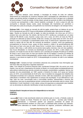 Conselho Nacional do Café – CNC
SCN Quadra 01, Bl. “C”, Ed. Brasília Trade Center, 11º andar, sala 1.101 - CEP 70711-902 – Brasília (DF)
Assessoria de Comunicação: (61) 3226-2269 / 8114-6632
E-mail: imprensa@cncafe.com.br / www.twitter.com/pauloandreck
Lara – Podemos destacar, como exemplo, a tecnologia do manejo do mato em cafezais,
desenvolvida por instituições do Consórcio Pesquisa Café e empregada por cafeicultores da nossa
região, que permite otimizar a irrigação por meio da conservação do solo e da água com a utilização
de pouca energia. O custo da energia, do óleo diesel, somado ao aumento do dólar e dos fertilizantes
e insumos que acompanham o dólar, oneram bastante a produção. E, como o preço do café não
acompanha a elevação desses custos, essas tecnologias são importantes por permitirem a
diminuição dos custos de produção, principalmente nos momentos de estiagem e de restrição hídrica.
Embrapa Café – Com relação ao mercado de café da região, poderia fazer um balanço do ano de
2014 e perspectivas para 2015? Quais as dificuldades enfrentadas pelos cafeicultores da região?
Lara – Quanto ao mercado de café na região, na visão da produção, nós vimos que, em 2013, o
produtor teve uma safra boa. No entanto, até final de 2013, vendeu-se a produção por um preço
médio de R$ 260,00 a saca. Quando o preço subiu com a seca, em 2014, em torno de 70% da
produção do cafeicultor já estava vendida. Então ele a vendeu com preço baixo em 2013. Em 2014,
tivemos a seca, e a produção e a produtividade caíram muito. E ainda houve o agravante maior de a
renda no campo não ter sido alta. No momento de beneficiar o produto, vimos que gastávamos,
principalmente em lavouras novas, quase mil litros (quando a média é de aproximadamente 600
litros) para se fazer uma saca de café. Dessa forma, o produtor teve a despesa, mas não teve o
produto. Além disso, o café colhido era de peneira baixa (grãos menores), mas com boa qualidade.
Isso trouxe dificuldades no momento da classificação do produto. Em 2015, a safra voltará a ser
pequena, em função da seca de 2014. Estamos com a previsão da Fundação Procafé de 43 milhões
de sacas e isso é pouco para um País que exporta mais de 30 milhões e consome 20 milhões de
sacas. O produtor continua descapitalizado, porque vendeu a safra 2013 barata, em, 2014, a safra foi
pequena, o que deverá se repetir em 2015. A descapitalização do produtor de café é uma realidade
incontestável.
Embrapa Café – Gostaria de fazer comentários adicionais e/ou acrescentar mais informações que
não foram ditas nas perguntas e respostas anteriores?
Lara – Com relação ao Consórcio Pesquisa Café, coordenado Embrapa Café, nós vemos com muito
orgulho, uma vez que o desempenho do produto no Brasil e no mundo passa incontestavelmente por
esse esforço institucional que permitiu aumento de produção, produtividade e qualidade. Saímos, por
exemplo, de uma produtividade, em 1997, quando o Consórcio foi criado, de 8 sacas por hectare
para, em 2014, uma produtividade de 23,29 sc/ha. Isso é resultado da conjugação dos trabalhos das
instituições envolvidas com a pesquisa, extensão e ensino, além das cooperativas, que organizam os
cafeicultores e transferem mais rapidamente os avanços das tecnologias. O que defendemos é que
haja, cada vez mais, comunicação entre a comunidade científica, extensionistas e técnicos das
cooperativas, para que os pesquisadores tenham conhecimento das demandas reais do campo. Esse
intercâmbio é muito importante e muito valioso, porque dá segurança ao pesquisador para trabalhar
com as demandas do cafeicultor identificadas na base da produção, que é o campo.
Fairtrade Brasil é lançada em busca de independência no mercado
CaféPoint
27/03/2015
O maior e mais reconhecido sistema de comércio justo no mundo, o Faitrade, acaba de
ser lançado no Brasil. Presente em cerca de 30 países - reunidos pela Fairtrade
International-, o movimento garante que pequenos produtores de países em
desenvolvimento recebam um preço justo e sustentável pelos produtos que oferecem.
Como alternativa ao modelo convencional de negócios, produtores certificados pelo
 