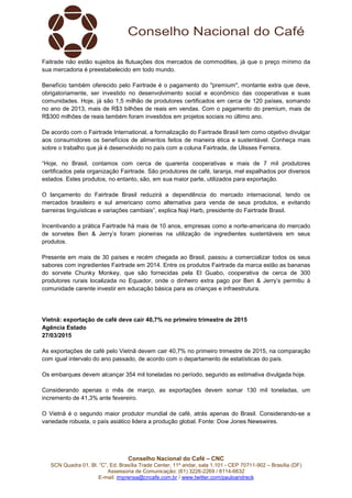 Conselho Nacional do Café – CNC
SCN Quadra 01, Bl. “C”, Ed. Brasília Trade Center, 11º andar, sala 1.101 - CEP 70711-902 – Brasília (DF)
Assessoria de Comunicação: (61) 3226-2269 / 8114-6632
E-mail: imprensa@cncafe.com.br / www.twitter.com/pauloandreck
Faitrade não estão sujeitos às flutuações dos mercados de commodities, já que o preço mínimo da
sua mercadoria é preestabelecido em todo mundo.
Benefício também oferecido pelo Fairtrade é o pagamento do "premium", montante extra que deve,
obrigatoriamente, ser investido no desenvolvimento social e econômico das cooperativas e suas
comunidades. Hoje, já são 1,5 milhão de produtores certificados em cerca de 120 países, somando
no ano de 2013, mais de R$3 bilhões de reais em vendas. Com o pagamento do premium, mais de
R$300 milhões de reais também foram investidos em projetos sociais no último ano.
De acordo com o Fairtrade International, a formalização do Fairtrade Brasil tem como objetivo divulgar
aos consumidores os benefícios de alimentos feitos de maneira ética e sustentável. Conheça mais
sobre o trabalho que já é desenvolvido no país com a coluna Fairtrade, de Ulisses Ferreira.
“Hoje, no Brasil, contamos com cerca de quarenta cooperativas e mais de 7 mil produtores
certificados pela organização Fairtrade. São produtores de café, laranja, mel espalhados por diversos
estados. Estes produtos, no entanto, são, em sua maior parte, utilizados para exportação.
O lançamento do Fairtrade Brasil reduzirá a dependência do mercado internacional, tendo os
mercados brasileiro e sul americano como alternativa para venda de seus produtos, e evitando
barreiras linguísticas e variações cambiais”, explica Naji Harb, presidente do Fairtrade Brasil.
Incentivando a prática Fairtrade há mais de 10 anos, empresas como a norte-americana do mercado
de sorvetes Ben & Jerry’s foram pioneiras na utilização de ingredientes sustentáveis em seus
produtos.
Presente em mais de 30 países e recém chegada ao Brasil, passou a comercializar todos os seus
sabores com ingredientes Fairtrade em 2014. Entre os produtos Fairtrade da marca estão as bananas
do sorvete Chunky Monkey, que são fornecidas pela El Guabo, cooperativa de cerca de 300
produtores rurais localizada no Equador, onde o dinheiro extra pago por Ben & Jerry’s permitiu à
comunidade carente investir em educação básica para as crianças e infraestrutura.
Vietnã: exportação de café deve cair 40,7% no primeiro trimestre de 2015
Agência Estado
27/03/2015
As exportações de café pelo Vietnã devem cair 40,7% no primeiro trimestre de 2015, na comparação
com igual intervalo do ano passado, de acordo com o departamento de estatísticas do país.
Os embarques devem alcançar 354 mil toneladas no período, segundo as estimativa divulgada hoje.
Considerando apenas o mês de março, as exportações devem somar 130 mil toneladas, um
incremento de 41,3% ante fevereiro.
O Vietnã é o segundo maior produtor mundial de café, atrás apenas do Brasil. Considerando-se a
variedade robusta, o país asiático lidera a produção global. Fonte: Dow Jones Newswires.
 