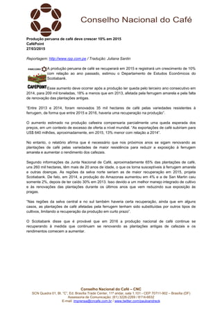 Conselho Nacional do Café – CNC
SCN Quadra 01, Bl. “C”, Ed. Brasília Trade Center, 11º andar, sala 1.101 - CEP 70711-902 – Brasília (DF)
Assessoria de Comunicação: (61) 3226-2269 / 8114-6632
E-mail: imprensa@cncafe.com.br / www.twitter.com/pauloandreck
Produção peruana de café deve crescer 10% em 2015
CaféPoint
27/03/2015
Reportagem: http://www.rpp.com.pe / Tradução: Juliana Santin
A produção peruana de café se recuperará em 2015 e registrará um crescimento de 10%
com relação ao ano passado, estimou o Departamento de Estudos Econômicos do
Scotiabank.
Esse aumento deve ocorrer após a produção ter queda pelo terceiro ano consecutivo em
2014, para 209 mil toneladas, 18% a menos que em 2013, afetada pela ferrugem amarela e pela falta
de renovação das plantações antigas.
“Entre 2013 e 2014, foram renovados 35 mil hectares de café pelas variedades resistentes à
ferrugem, de forma que entre 2015 e 2016, haveria uma recuperação na produção”.
O aumento estimado na produção cafeeira compensaria parcialmente uma queda esperada dos
preços, em um contexto de excesso de oferta a nível mundial. “As exportações de café subiriam para
US$ 640 milhões, aproximadamente, em 2015, 13% menor com relação a 2014”.
No entanto, o relatório afirma que é necessário que nos próximos anos se sigam renovando as
plantações de café pelas variedades de maior resistência para reduzir a exposição à ferrugem
amarela e aumentar o rendimento dos cafezais.
Segundo informações da Junta Nacional de Café, aproximadamente 65% das plantações de café,
uns 260 mil hectares, têm mais de 20 anos de idade, o que os torna susceptíveis à ferrugem amarela
e outras doenças. As regiões da selva norte seriam as de maior recuperação em 2015, projeta
Scotiabank. De fato, em 2014, a produção do Amazonas aumentou em 4% e a de San Martin caiu
somente 2%, depois de ter caído 30% em 2013. Isso devido a um melhor manejo integrado de cultivo
e às renovações das plantações durante os últimos anos que vem reduzindo sua exposição às
pragas.
“Nas regiões da selva central e no sul também haveria certa recuperação, ainda que em alguns
casos, as plantações de café afetadas pela ferrugem tenham sido substituídas por outros tipos de
cultivos, limitando a recuperação da produção em curto prazo”.
O Scotiabank disse que é provável que em 2016 a produção nacional de café continue se
recuperando à medida que continuam se renovando as plantações antigas de cafezais e os
rendimentos comecem a aumentar.
 