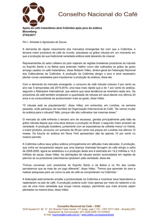 Conselho Nacional do Café – CNC
SCN Quadra 01, Bl. “C”, Ed. Brasília Trade Center, 11º andar, sala 1.101 - CEP 70711-902 – Brasília (DF)
Assessoria de Comunicação: (61) 3226-2269 / 8114-6632
E-mail: imprensa@cncafe.com.br / www.twitter.com/pauloandreck
Apelo do café instantâneo atrai Colômbia após pico do arábica
Bloomberg
27/03/2017
Por I. Almeida e Agnieszka de Sousa
A demanda de rápido crescimento dos mercados emergentes fez com que a Colômbia, a
terceira maior produtora de café do mundo, estudasse os grãos robusta em um momento em
que a produção de sua tradicional variedade arábica está deixando de crescer.
Representantes do setor cafeeiro do país viajaram às regiões brasileiras produtoras do robusta
no Espírito Santo e na Bahia para entender melhor como são cultivados os grãos de gosto
amargo usados no café instantâneo, disse Roberto Vélez, diretor-geral da Federação Nacional
dos Cafeicultores da Colômbia. A produção da Colômbia atingiu o pico e será necessário
plantar novas variedades para impulsionar a produção do arábica, disse ele.
Com a demanda do mercado emergente, o consumo de café robusta cresceu 3 por cento ao
ano nas 5 temporadas até 2015-2016, uma taxa mais rápida que a de 1 por cento do arábica,
segundo o Rabobank International, que estima que essa tendência se reverterá neste ano. Os
produtores de café também ampliaram a quantidade de robusta em seus blends nos últimos 20
anos e os consumidores se acostumaram mais ao gosto, disse Vélez.
“O robusta está se popularizando”, disse Vélez, em entrevista, em Londres, na semana
passada, onde participou de reuniões da Organização Internacional do Café. “Se vamos mudar
do arábica para o robusta? Não, porque não são cultivados nas mesmas áreas.”
O mercado do café enfrenta o terceiro ano de escassez, gerada principalmente pela falta de
grãos robusta depois que uma seca reduziu a produção no Brasil, o segundo maior produtor da
variedade. A produção brasileira, juntamente com as expectativas de colheita menor no Vietnã,
o maior produtor, provocou um aumento de 49 por cento nos preços em Londres nos últimos 12
meses. Os futuros do arábica em Nova York apresentam alta de apenas 10 por cento no
mesmo período.
A Colômbia cultiva seus grãos arábica principalmente em altitudes mais elevadas. A produção,
que vinha se recuperando depois que uma doença chamada ferrugem do café atingiu a safra
de 2008-2009, agora se estabilizou e a produção deste ano é estimada em 14,2 milhões a 14,5
milhões de sacas, disse Vélez. As plantações de robusta seriam acomodadas em regiões de
planície se os produtores colombianos optassem pela variedade, disse ele.
“Fomos conversar com produtores do Espírito Santo e da Bahia e no fim das contas
percebemos que se trata de um jogo diferente”, disse Vélez. “Temos que aprender do zero e
realizar pesquisas para ver como os pés de café se comportariam na Colômbia.”
A federação está tentando ampliar a produtividade na Colômbia e incentivar seus fazendeiros a
replantarem os pés de café. A produção poderia subir mais apenas por meio do replantio e do
uso de uma nova variedade que ocupe menos espaço, permitindo que mais árvores sejam
plantadas na mesma área, disse Vélez.
 