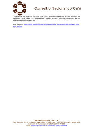 Conselho Nacional do Café – CNC
SCN Quadra 01, Bl. “C”, Ed. Brasília Trade Center, 11º andar, sala 1.101 - CEP 70711-902 – Brasília (DF)
Assessoria de Comunicação: (61) 3226-2269 / 8114-6632
E-mail: imprensa@cncafe.com.br / www.twitter.com/pauloandreck
“Esperamos que quando tivermos essa nova variedade possamos ter um aumento de
produção”, disse Vélez. “Eu, pessoalmente, gostaria de ver a produção colombiana em 17
milhões de toneladas até 2020.”
Link original: https://www.bloomberg.com.br/blog/apelo-cafe-instantaneo-atrai-colombia-apos-
pico-arabica/
 