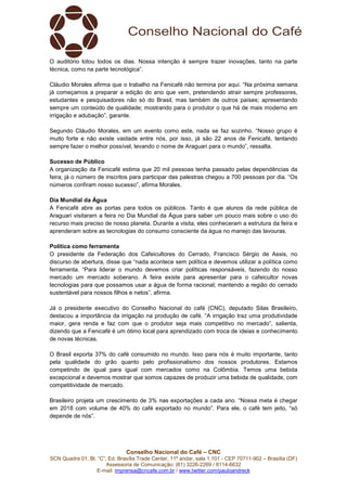 Conselho Nacional do Café – CNC
SCN Quadra 01, Bl. “C”, Ed. Brasília Trade Center, 11º andar, sala 1.101 - CEP 70711-902 – Brasília (DF)
Assessoria de Comunicação: (61) 3226-2269 / 8114-6632
E-mail: imprensa@cncafe.com.br / www.twitter.com/pauloandreck
O auditório lotou todos os dias. Nossa intenção é sempre trazer inovações, tanto na parte
técnica, como na parte tecnológica”.
Cláudio Morales afirma que o trabalho na Fenicafé não termina por aqui. “Na próxima semana
já começamos a preparar a edição do ano que vem, pretendendo atrair sempre professores,
estudantes e pesquisadores não só do Brasil, mas também de outros países; apresentando
sempre um conteúdo de qualidade; mostrando para o produtor o que há de mais moderno em
irrigação e adubação”, garante.
Segundo Cláudio Morales, em um evento como este, nada se faz sozinho. “Nosso grupo é
muito forte e não existe vaidade entre nós, por isso, já são 22 anos de Fenicafé, tentando
sempre fazer o melhor possível, levando o nome de Araguari para o mundo”, ressalta.
Sucesso de Público
A organização da Fenicafé estima que 20 mil pessoas tenha passado pelas dependências da
feira; já o número de inscritos para participar das palestras chegou a 700 pessoas por dia. “Os
números confiram nosso sucesso”, afirma Morales.
Dia Mundial da Água
A Fenicafé abre as portas para todos os públicos. Tanto é que alunos da rede pública de
Araguari visitaram a feira no Dia Mundial da Água para saber um pouco mais sobre o uso do
recurso mais preciso de nosso planeta. Durante a visita, eles conheceram a estrutura da feira e
aprenderam sobre as tecnologias do consumo consciente da água no manejo das lavouras.
Política como ferramenta
O presidente da Federação dos Cafeicultores do Cerrado, Francisco Sérgio de Assis, no
discurso de abertura, disse que “nada acontece sem política e devemos utilizar a política como
ferramenta. “Para liderar o mundo devemos criar políticas responsáveis, fazendo do nosso
mercado um mercado soberano. A feira existe para apresentar para o cafeicultor novas
tecnologias para que possamos usar a água de forma racional; mantendo a região do cerrado
sustentável para nossos filhos e netos”, afirma.
Já o presidente executivo do Conselho Nacional do café (CNC), deputado Silas Brasileiro,
destacou a importância da irrigação na produção de café. “A irrigação traz uma produtividade
maior, gera renda e faz com que o produtor seja mais competitivo no mercado”, salienta,
dizendo que a Fenicafé é um ótimo local para aprendizado com troca de ideias e conhecimento
de novas técnicas.
O Brasil exporta 37% do café consumido no mundo. Isso para nós é muito importante, tanto
pela qualidade do grão quanto pelo profissionalismo dos nossos produtores. Estamos
competindo de igual para igual com mercados como na Colômbia. Temos uma bebida
excepcional e devemos mostrar que somos capazes de produzir uma bebida de qualidade, com
competitividade de mercado.
Brasileiro projeta um crescimento de 3% nas exportações a cada ano. “Nossa meta é chegar
em 2018 com volume de 40% do café exportado no mundo”. Para ele, o café tem jeito, “só
depende de nós”.
 