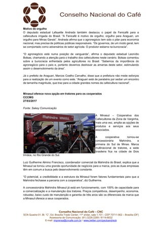 Conselho Nacional do Café – CNC
SCN Quadra 01, Bl. “C”, Ed. Brasília Trade Center, 11º andar, sala 1.101 - CEP 70711-902 – Brasília (DF)
Assessoria de Comunicação: (61) 3226-2269 / 8114-6632
E-mail: imprensa@cncafe.com.br / www.twitter.com/pauloandreck
Motivo de orgulho
O deputado estadual Lafayette Andrada também destacou o papel da Fenicafé para a
cafeicultura irrigada do Brasil. “A Fenicafé é motivo de orgulho; orgulho para Araguari, um
orgulho para Minas Gerais”. Andrada afirma que o agronegócio tem sido o pilar para economia
nacional, mas precisa de políticas públicas responsáveis. “Os governos, de um modo geral, tem
se comportado como adversários do setor agrícola. O produtor esbarra na burocracia”.
“O agronegócio está numa posição de vanguarda”, afirma o deputado estadual Leonídio
Bolsas, chamando a atenção para o trabalho dos cafeicultores neste cenário. Bolsas comentou
sobre a burocracia enfrentada pelos agricultores no Brasil. “Sabemos da importância do
agronegócio para o país e, portanto devemos destravar as amarras deste setor, estimulando
assim o desenvolvimento da área”.
Já o prefeito de Araguari, Marcos Coelho Carvalho, disse que a prefeitura não mede esforços
para a realização de um evento como este. “Araguari está de parabéns por sediar um encontro
de tamanha magnitude, que traz para a cidade grandes nomes da cafeicultura nacional”.
Minasul oferece nova opção em tratores para os cooperados
CCCMG
27/03/2017
Fonte: Sakey Comunicação
A Minasul – Cooperativa dos
Cafeicultores da Zona de Varginha,
mais uma vez, amplia as opções de
produtos e serviços aos seus
associados.
A cooperativa tornou-se
concessionária Mahindra, a
primeira do Sul de Minas. Marca
multinacional de tratores, a sede
brasileira fica na cidade de Dois
Irmãos, no Rio Grande do Sul.
Luiz Guilherme Almino Francisco, coordenador comercial da Mahindra do Brasil, explica que a
Minasul se tornou uma grande oportunidade de negócios para a marca, pois as duas empresas
têm em comum a busca pelo desenvolvimento constante.
“O potencial, a credibilidade e a estrutura da Minasul foram fatores fundamentais para que a
Mahindra fechasse a parceria com a cooperativa”, diz Guilherme.
A concessionária Mahindra Minasul já está em funcionamento, com 100% de capacidade para
a comercialização e a manutenção dos tratores. Preços competitivos, desempenho, economia,
robustez, baixo custo de manutenção e garantia de três anos são os diferenciais da marca que
a Minasul oferece a seus cooperados.
 