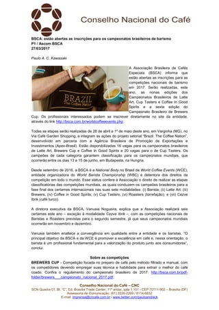 Conselho Nacional do Café – CNC
SCN Quadra 01, Bl. “C”, Ed. Brasília Trade Center, 11º andar, sala 1.101 - CEP 70711-902 – Brasília (DF)
Assessoria de Comunicação: (61) 3226-2269 / 8114-6632
E-mail: imprensa@cncafe.com.br / www.twitter.com/pauloandreck
BSCA: estão abertas as inscrições para os campeonatos brasileiros de barismo
P1 / Ascom BSCA
27/03/2017
Paulo A. C. Kawasaki
A Associação Brasileira de Cafés
Especiais (BSCA) informa que
estão abertas as inscrições para as
competições nacionais de barismo
em 2017. Serão realizadas, este
ano, as nonas edições dos
Campeonatos Brasileiros de Latte
Art, Cup Tasters e Coffee In Good
Spirits e a sexta edição do
Campeonato Brasileiro de Brewers
Cup. Os profissionais interessados podem se inscrever diretamente no site da entidade,
através do link http://bsca.com.br/worldcoffeeevents.php.
Todas as etapas serão realizadas de 28 de abril a 1º de maio deste ano, em Varginha (MG), no
Via Café Garden Shopping, e integram as ações do projeto setorial “Brazil. The Coffee Nation”,
desenvolvido em parceria com a Agência Brasileira de Promoção de Exportações e
Investimentos (Apex-Brasil). Estão disponibilizadas 16 vagas para os campeonatos brasileiros
de Latte Art, Brewers Cup e Coffee In Good Spirits e 20 vagas para o de Cup Tasters. Os
campeões de cada categoria garantem classificação para os campeonatos mundiais, que
ocorrerão entre os dias 13 e 15 de junho, em Budapeste, na Hungria.
Desde setembro de 2016, a BSCA é a National Body no Brasil da World Coffee Events (WCE),
entidade organizadora do World Barista Championship (WBC) e detentora dos direitos da
competição em todo o mundo. Esse status confere à Associação o direito de realizar as etapas
classificatórias das competições mundiais, as quais conduzem os campeões brasileiros para a
fase final dos certames internacionais nas suas sete modalidades: (i) Barista; (ii) Latte Art; (iii)
Brewers; (iv) Coffee in Good Spirits; (v) Cup Tasters; (vi) Roasters (torrefação); e (vii) Cezve
Ibrik (café turco).
A diretora executiva da BSCA, Vanusia Nogueira, explica que a Associação realizará seis
certames este ano – exceção à modalidade Cezve Ibrik –, com as competições nacionais de
Baristas e Roasters previstas para o segundo semestre, já que seus campeonatos mundiais
ocorrerão em novembro e dezembro.
Vanusia também enaltece a convergência em qualidade entre a entidade e os baristas. “O
principal objetivo da BSCA e da WCE é promover a excelência em café e, nessa orientação, o
barista é um profissional fundamental para a valorização do produto junto aos consumidores”,
conclui.
Sobre as competições
BREWERS CUP - Competição focada no preparo de café pelo método filtrado e manual, com
os competidores devendo empregar suas técnica e habilidade para extrair o melhor do café
coado. Confira o regulamento do campeonato brasileiro de 2017: http://bsca.com.br/pdf-
folder/brewers___campeonato_nacional_2017.pdf.
 