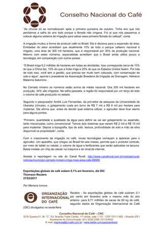 Conselho Nacional do Café – CNC
SCN Quadra 01, Bl. “C”, Ed. Brasília Trade Center, 11º andar, sala 1.101 - CEP 70711-902 – Brasília (DF)
Assessoria de Comunicação: (61) 3226-2269 / 8114-6632
E-mail: imprensa@cncafe.com.br / www.twitter.com/pauloandreck
“As chuvas só se normalizavam após a primeira quinzena de outubro. Tinha ano que nós
perdíamos a safra do ano todo porque a florada não vingava. Foi aí que nós passamos a
colocar alguma sistema de irrigação para salvar essa primeira florada do cafezal”, conta.
A irrigação mudou a forma de produzir café no Brasil. Ela é decisiva para a expansão de área.
Entidades do setor acreditam que atualmente 15% de todo o parque cafeeiro nacional é
irrigado, uma área de 300 mil hectares, que é responsável por 30% da produção nacional.
Mesmo com estes números, especialistas acreditam que o Brasil ainda utiliza pouco a
tecnologia, em comparação com outros países.
“O Brasil irriga 6,2 milhões de hectares em todas as atividades. Isso corresponde cerca de 10%
do que a China faz, 10% do que a Índia irriga e 20% do que os Estados Unidos fazem. Por trás
de tudo isso, você tem a gestão, que precisa ser muito bem colocada, com conservação de
solo e água”, aponta o presidente da Associação Brasileira de Irrigação de Drenagem, Helvécio
Matanna Saturnino.
No Cerrado mineiro os números estão acima da média nacional. Dos 200 mil hectares em
produção, 34% são irrigados. Na safra passada, a região foi responsável por um terço de todo
o volume de café produzido no estado.
Segundo o pesquisador André Luís Fernandes, da pró-reitor de pesquisa da Universidade de
Uberaba (Uniube), o gotejamento custa em torno de R$ 7 mil a R$ 8 mil por hectare para
implantar. Ele afirma que, antes de decidir qual sistema utilizar, o agricultor deve ficar atento
para alguns pontos.
“Primeiro, quantidade e qualidade da água para definir se vai ser gotejamento ou aspersão,
tanto mecanizada, como convencional. Temos dois sistemas que variam R$ 2 mil a R$ 10 mil
para implantar. Depois a topografia, tipo de solo, textura, profundidade de solo e mão de obra
disponível na propriedade”, conta.
Com o crescimento da irrigação no café, novas tecnologias começam a aparecer para o
agricultor. Um aparelho, que chegou ao Brasil há seis meses, permite que o produtor controle,
por meio de tablet ou celular, o volume de água e fertilizantes que serão aplicados na lavoura.
Basta instalar um chip de celular na máquina e ter sinal de internet.
Assista à reportagem no site do Canal Rural: http://www.canalrural.com.br/noticias/rural-
noticias/municipio-cerrado-mineiro-irriga-mais-area-cafe-66668.
Exportações globais de café sobem 0,1% em fevereiro, diz OIC
Thomson Reuters
27/03/2017
Por Mariana Ionova
Reuters - As exportações globais de café subiram 0,1
por cento em fevereiro ante o mesmo mês do ano
anterior, para 9,71 milhões de sacas de 60 kg de café,
segundo dados da Organização Internacional de Café
(OIC) divulgados na sexta-feira.
 