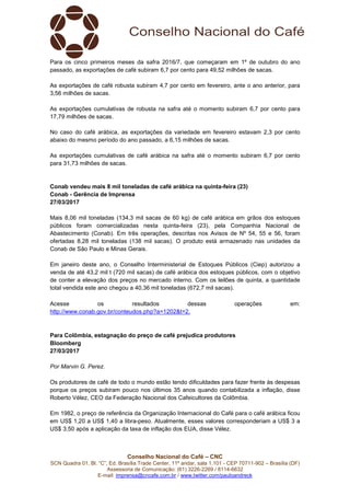 Conselho Nacional do Café – CNC
SCN Quadra 01, Bl. “C”, Ed. Brasília Trade Center, 11º andar, sala 1.101 - CEP 70711-902 – Brasília (DF)
Assessoria de Comunicação: (61) 3226-2269 / 8114-6632
E-mail: imprensa@cncafe.com.br / www.twitter.com/pauloandreck
Para os cinco primeiros meses da safra 2016/7, que começaram em 1º de outubro do ano
passado, as exportações de café subiram 6,7 por cento para 49,52 milhões de sacas.
As exportações de café robusta subiram 4,7 por cento em fevereiro, ante o ano anterior, para
3,56 milhões de sacas.
As exportações cumulativas de robusta na safra até o momento subiram 6,7 por cento para
17,79 milhões de sacas.
No caso do café arábica, as exportações da variedade em fevereiro estavam 2,3 por cento
abaixo do mesmo período do ano passado, a 6,15 milhões de sacas.
As exportações cumulativas de café arábica na safra até o momento subiram 6,7 por cento
para 31,73 milhões de sacas.
Conab vendeu mais 8 mil toneladas de café arábica na quinta-feira (23)
Conab - Gerência de Imprensa
27/03/2017
Mais 8,06 mil toneladas (134,3 mil sacas de 60 kg) de café arábica em grãos dos estoques
públicos foram comercializadas nesta quinta-feira (23), pela Companhia Nacional de
Abastecimento (Conab). Em três operações, descritas nos Avisos de Nº 54, 55 e 56, foram
ofertadas 8,28 mil toneladas (138 mil sacas). O produto está armazenado nas unidades da
Conab de São Paulo e Minas Gerais.
Em janeiro deste ano, o Conselho Interministerial de Estoques Públicos (Ciep) autorizou a
venda de até 43,2 mil t (720 mil sacas) de café arábica dos estoques públicos, com o objetivo
de conter a elevação dos preços no mercado interno. Com os leilões de quinta, a quantidade
total vendida este ano chegou a 40,36 mil toneladas (672,7 mil sacas).
Acesse os resultados dessas operações em:
http://www.conab.gov.br/conteudos.php?a=1202&t=2.
Para Colômbia, estagnação do preço de café prejudica produtores
Bloomberg
27/03/2017
Por Marvin G. Perez.
Os produtores de café de todo o mundo estão tendo dificuldades para fazer frente às despesas
porque os preços subiram pouco nos últimos 35 anos quando contabilizada a inflação, disse
Roberto Vélez, CEO da Federação Nacional dos Cafeicultores da Colômbia.
Em 1982, o preço de referência da Organização Internacional do Café para o café arábica ficou
em US$ 1,20 a US$ 1,40 a libra-peso. Atualmente, esses valores corresponderiam a US$ 3 a
US$ 3,50 após a aplicação da taxa de inflação dos EUA, disse Vélez.
 