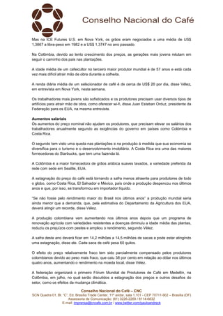 Conselho Nacional do Café – CNC
SCN Quadra 01, Bl. “C”, Ed. Brasília Trade Center, 11º andar, sala 1.101 - CEP 70711-902 – Brasília (DF)
Assessoria de Comunicação: (61) 3226-2269 / 8114-6632
E-mail: imprensa@cncafe.com.br / www.twitter.com/pauloandreck
Mas na ICE Futures U.S. em Nova York, os grãos eram negociados a uma média de US$
1,3867 a libra-peso em 1982 e a US$ 1,3747 no ano passado.
Na Colômbia, devido ao lento crescimento dos preços, as gerações mais jovens relutam em
seguir o caminho dos pais nas plantações.
A idade média de um cafeicultor no terceiro maior produtor mundial é de 57 anos e está cada
vez mais difícil atrair mão de obra durante a colheita.
A renda diária média de um selecionador de café é de cerca de US$ 20 por dia, disse Vélez,
em entrevista em Nova York, nesta semana.
Os trabalhadores mais jovens são sofisticados e os produtores precisam usar diversos tipos de
artifícios para atrair mão de obra, como oferecer wi-fi, disse Juan Esteban Orduz, presidente da
Federação para os EUA, na mesma entrevista.
Aumentos salariais
Os aumentos do preço nominal não ajudam os produtores, que precisam elevar os salários dos
trabalhadores anualmente segundo as exigências do governo em países como Colômbia e
Costa Rica.
O segundo tem visto uma queda nas plantações e na produção à medida que sua economia se
diversifica para o turismo e o desenvolvimento imobiliário. A Costa Rica era uma das maiores
fornecedoras do Starbucks, que tem uma fazenda lá.
A Colômbia é a maior fornecedora de grãos arábica suaves lavados, a variedade preferida da
rede com sede em Seattle, EUA.
A estagnação do preço do café está tornando a safra menos atraente para produtores de todo
o globo, como Costa Rica, El Salvador e México, país onde a produção despencou nos últimos
anos e que, por isso, se transformou em importador líquido.
“Se não fosse pelo rendimento maior do Brasil nos últimos anos” a produção mundial seria
ainda menor que a demanda, que, pela estimativa do Departamento da Agricultura dos EUA,
deverá atingir um recorde, disse Vélez.
A produção colombiana vem aumentando nos últimos anos depois que um programa de
renovação agrícola com variedades resistentes a doenças diminuiu a idade média das plantas,
reduziu os prejuízos com pestes e ampliou o rendimento, segundo Vélez.
A safra deste ano deverá ficar em 14,2 milhões a 14,5 milhões de sacas e pode estar atingindo
uma estagnação, disse ele. Cada saca de café pesa 60 quilos.
O efeito do preço relativamente fraco tem sido parcialmente compensado pelos produtores
colombianos devido ao peso mais fraco, que caiu 38 por cento em relação ao dólar nos últimos
quatro anos, aumentando o rendimento na moeda local, disse Vélez.
A federação organizará o primeiro Fórum Mundial de Produtores de Café em Medellín, na
Colômbia, em julho, no qual serão discutidos a estagnação dos preços e outros desafios do
setor, como os efeitos da mudança climática.
 