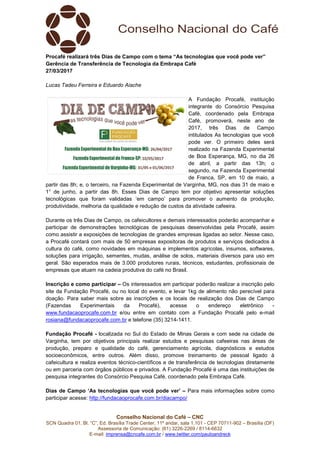 Conselho Nacional do Café – CNC
SCN Quadra 01, Bl. “C”, Ed. Brasília Trade Center, 11º andar, sala 1.101 - CEP 70711-902 – Brasília (DF)
Assessoria de Comunicação: (61) 3226-2269 / 8114-6632
E-mail: imprensa@cncafe.com.br / www.twitter.com/pauloandreck
Procafé realizará três Dias de Campo com o tema “As tecnologias que você pode ver”
Gerência de Transferência de Tecnologia da Embrapa Café
27/03/2017
Lucas Tadeu Ferreira e Eduardo Aiache
A Fundação Procafé, instituição
integrante do Consórcio Pesquisa
Café, coordenado pela Embrapa
Café, promoverá, neste ano de
2017, três Dias de Campo
intitulados As tecnologias que você
pode ver. O primeiro deles será
realizado na Fazenda Experimental
de Boa Esperança, MG, no dia 26
de abril, a partir das 13h; o
segundo, na Fazenda Experimental
de Franca, SP, em 10 de maio, a
partir das 8h; e, o terceiro, na Fazenda Experimental de Varginha, MG, nos dias 31 de maio e
1° de junho, a partir das 8h. Esses Dias de Campo tem por objetivo apresentar soluções
tecnológicas que foram validadas ‘em campo’ para promover o aumento da produção,
produtividade, melhoria da qualidade e redução de custos da atividade cafeeira.
Durante os três Dias de Campo, os cafeicultores e demais interessados poderão acompanhar e
participar de demonstrações tecnológicas de pesquisas desenvolvidas pela Procafé, assim
como assistir a exposições de tecnologias de grandes empresas ligadas ao setor. Nesse caso,
a Procafé contará com mais de 50 empresas expositoras de produtos e serviços dedicados à
cultura do café, como novidades em máquinas e implementos agrícolas, insumos, softwares,
soluções para irrigação, sementes, mudas, análise de solos, materiais diversos para uso em
geral. São esperados mais de 3.000 produtores rurais, técnicos, estudantes, profissionais de
empresas que atuam na cadeia produtiva do café no Brasil.
Inscrição e como participar – Os interessados em participar poderão realizar a inscrição pelo
site da Fundação Procafé, ou no local do evento, e levar 1kg de alimento não perecível para
doação. Para saber mais sobre as inscrições e os locais de realização dos Dias de Campo
(Fazendas Experimentais da Procafé), acesse o endereço eletrônico -
www.fundacaoprocafe.com.br e/ou entre em contato com a Fundação Procafé pelo e-mail
rosiana@fundacaoprocafe.com.br e telefone (35) 3214-1411.
Fundação Procafé - localizada no Sul do Estado de Minas Gerais e com sede na cidade de
Varginha, tem por objetivos principais realizar estudos e pesquisas cafeeiras nas áreas de
produção, preparo e qualidade do café, gerenciamento agrícola, diagnósticos e estudos
socioeconômicos, entre outros. Além disso, promove treinamento de pessoal ligado à
cafeicultura e realiza eventos técnico-científicos e de transferência de tecnologias diretamente
ou em parceria com órgãos públicos e privados. A Fundação Procafé é uma das instituições de
pesquisa integrantes do Consórcio Pesquisa Café, coordenado pela Embrapa Café.
Dias de Campo ‘As tecnologias que você pode ver’ – Para mais informações sobre como
participar acesse: http://fundacaoprocafe.com.br/diacampo/
 