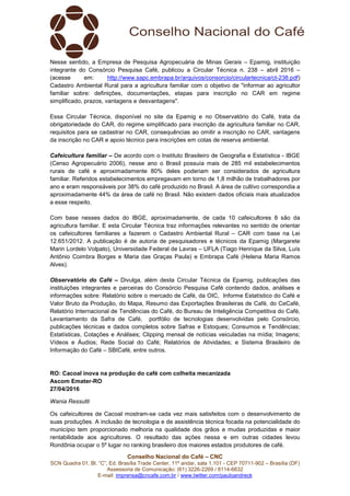 Conselho Nacional do Café – CNC
SCN Quadra 01, Bl. “C”, Ed. Brasília Trade Center, 11º andar, sala 1.101 - CEP 70711-902 – Brasília (DF)
Assessoria de Comunicação: (61) 3226-2269 / 8114-6632
E-mail: imprensa@cncafe.com.br / www.twitter.com/pauloandreck
Nesse sentido, a Empresa de Pesquisa Agropecuária de Minas Gerais – Epamig, instituição
integrante do Consórcio Pesquisa Café, publicou a Circular Técnica n. 238 – abril 2016 –
(acesse em: http://www.sapc.embrapa.br/arquivos/consorcio/circulartecnica/ct-238.pdf)
Cadastro Ambiental Rural para a agricultura familiar com o objetivo de "informar ao agricultor
familiar sobre: definições, documentações, etapas para inscrição no CAR em regime
simplificado, prazos, vantagens e desvantagens".
Essa Circular Técnica, disponível no site da Epamig e no Observatório do Café, trata da
obrigatoriedade do CAR, do regime simplificado para inscrição da agricultura familiar no CAR,
requisitos para se cadastrar no CAR, consequências ao omitir a inscrição no CAR, vantagens
da inscrição no CAR e apoio técnico para inscrições em cotas de reserva ambiental.
Cafeicultura familiar – De acordo com o Instituto Brasileiro de Geografia e Estatística - IBGE
(Censo Agropecuário 2006), nesse ano o Brasil possuía mais de 285 mil estabelecimentos
rurais de café e aproximadamente 80% deles poderiam ser considerados de agricultura
familiar. Referidos estabelecimentos empregavam em torno de 1,8 milhão de trabalhadores por
ano e eram responsáveis por 38% do café produzido no Brasil. A área de cultivo correspondia a
aproximadamente 44% da área de café no Brasil. Não existem dados oficiais mais atualizados
a esse respeito.
Com base nesses dados do IBGE, aproximadamente, de cada 10 cafeicultores 8 são da
agricultura familiar. E esta Circular Técnica traz informações relevantes no sentido de orientar
os cafeicultores familiares a fazerem o Cadastro Ambiental Rural – CAR com base na Lei
12.651/2012. A publicação é de autoria de pesquisadores e técnicos da Epamig (Margarete
Marin Lordelo Volpato), Universidade Federal de Lavras – UFLA (Tiago Henrique da Silva, Luís
Antônio Coimbra Borges e Maria das Graças Paula) e Embrapa Café (Helena Maria Ramos
Alves).
Observatório do Café – Divulga, além desta Circular Técnica da Epamig, publicações das
instituições integrantes e parceiras do Consórcio Pesquisa Café contendo dados, análises e
informações sobre: Relatório sobre o mercado de Café, da OIC, Informe Estatístico do Café e
Valor Bruto da Produção, do Mapa, Resumo das Exportações Brasileiras de Café, do CeCafé,
Relatório Internacional de Tendências do Café, do Bureau de Inteligência Competitiva do Café,
Levantamento da Safra de Café, portfólio de tecnologias desenvolvidas pelo Consórcio,
publicações técnicas e dados completos sobre Safras e Estoques; Consumos e Tendências;
Estatísticas, Cotações e Análises; Clipping mensal de notícias veiculadas na mídia; Imagens;
Vídeos e Áudios; Rede Social do Café; Relatórios de Atividades; e Sistema Brasileiro de
Informação do Café – SBICafé, entre outros.
RO: Cacoal inova na produção do café com colheita mecanizada
Ascom Emater-RO
27/04/2016
Wania Ressutti
Os cafeicultores de Cacoal mostram-se cada vez mais satisfeitos com o desenvolvimento de
suas produções. A inclusão de tecnologia e de assistência técnica focada na potencialidade do
município tem proporcionado melhoria na qualidade dos grãos e mudas produzidas e maior
rentabilidade aos agricultores. O resultado das ações nessa e em outras cidades levou
Rondônia ocupar o 5º lugar no ranking brasileiro dos maiores estados produtores de café.
 