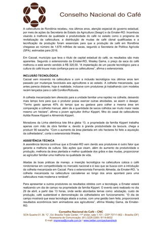 Conselho Nacional do Café – CNC
SCN Quadra 01, Bl. “C”, Ed. Brasília Trade Center, 11º andar, sala 1.101 - CEP 70711-902 – Brasília (DF)
Assessoria de Comunicação: (61) 3226-2269 / 8114-6632
E-mail: imprensa@cncafe.com.br / www.twitter.com/pauloandreck
A cafeicultura de Rondônia recebeu, nos últimos anos, atenção especial do governo estadual,
por meio de ações da Secretaria de Estado da Agricultura (Seagri) e da Emater-RO. Incentivos
visando à melhoria da qualidade e produtividade do café no estado como o programa de
revitalização da cafeicultura, a distribuição de mudas de café clonal qualificadas e a
tecnificação da produção foram essenciais para que a produção de café em Rondônia
chegasse ao número de 1,678 milhões de sacas, segundo a Secretaria de Política Agrícola
(SPA), estimadas para 2016.
Em Cacoal, município que leva o título de capital estadual do café, os resultados são mais
aparentes. Segundo o extensionista da Emater-RO, Wesley Gama, o preço da saca do café
melhorou e está sendo vendido à R$ 320,00. “A implantação de um pacote tecnológico para a
cultura do café trouxe mais confiança para os cafeicultores”, afirma o extensionista.
INCLUSÃO TECNOLÓGICA
Cacoal vem inovando na cafeicultura e com a inclusão tecnológica nos últimos anos tem
passado por mudanças favoráveis aos agricultores e ao estado. A colheita mecanizada, que
antes parecia distante, hoje é realidade, inclusive com produtores já trabalhando com modelos
recém lançados para o café Conillon/Robusta.
A colheita mecanizada tem oferecido para a unidade familiar uma rapidez na colheita, deixando
mais tempo livre para que o produtor possa exercer outras atividades, se assim o desejar.
“Tenho gasto apenas 40% do tempo que eu gastava para colher a mesma área em
comparação a colheita manual, além de a quantidade de sacos colhidos ser muito maior neste
mesmo um hectare”, afirma o jovem agricultor Arthur Kippert, filho do casal de cafeicultores
Azilda Rossw Kippert e Almerindo Kippert.
Moradores da Linha eletrônica lote 84-a gleba 13, a propriedade da família Kippert trabalha
apenas com mão de obra familiar e, devido à grande produtividade da lavoura, chega a
produzir 90 sacas/ha. “Com o aumento da área plantada em oito hectares foi feito a aquisição
da colheitadeira”, conta o extensionista Wesley.
ASSISTÊNCIA TÉCNICA
A assistência técnica contínua que a Emater-RO vem dando aos produtores é outro fator que
garante a melhoria da cultura. São ações que visam, além do aumento da produtividade e
produção, melhoria da área plantada e melhor qualidade dos grãos e das mudas, proporcionar
ao agricultor familiar uma melhoria na qualidade de vida.
Aliadas às boas práticas de manejo. a inserção tecnológica na cafeicultura coloca o café
rondoniense em competitividade no mercado nacional e é isso que se busca com a introdução
da colheita mecanizada em Cacoal. Para o extensionista Fernando Almeida, da Emater-RO, “a
colheita mecanizada na cafeicultura cacoalense ao longo dos anos apontará para uma
cafeicultura mais moderna e rentável”.
Para apresentar a outros produtores os resultados obtidos com a tecnologia, a Emater estará
realizando um dia de campo na propriedade da família Kippert. O evento será realizado no dia
29 de abril, a partir das 13 horas, onde serão abordados temas como: adubação, custo de
produção, café sustentável e demonstração da colheitadeira em funcionamento. “O dia de
campo mostrará que essa tecnologia aliada a outras, com uma gestão bem feita, proporcionará
resultados econômicos bem animadores aos agricultores”, afirma Wesley Gama, da Emater-
RO.
 