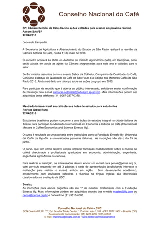 Conselho Nacional do Café – CNC
SCN Quadra 01, Bl. “C”, Ed. Brasília Trade Center, 11º andar, sala 1.101 - CEP 70711-902 – Brasília (DF)
Assessoria de Comunicação: (61) 3226-2269 / 8114-6632
E-mail: imprensa@cncafe.com.br / www.twitter.com/pauloandreck
SP: Câmara Setorial de Café discute ações voltadas para o setor em próxima reunião
Ascom SAA/SP
27/04/2016
Leonardo Zamperlin
A Secretaria de Agricultura e Abastecimento do Estado de São Paulo realizará a reunião da
Câmara Setorial de Café, no dia 11 de maio de 2016.
O encontro ocorrerá às 9h30, no Auditório do Instituto Agronômico (IAC), em Campinas, onde
serão postos em pauta as ações da Câmara programadas para este ano e voltadas para o
setor.
Serão tratados assuntos como o evento Sabor da Colheita, Campanha de Qualidade do Café,
Concurso Estadual de Qualidade do Café de São Paulo e a Edição dos Melhores Cafés de São
Paulo 2016. Ainda será feito um balanço sobre as ações do grupo em 2015.
Para participar da reunião que é aberta ao público interessado, solicita-se enviar confirmação
de presença pelo e-mail camaras.setoriais@codeagro.sp.gov.br. Mais informações podem ser
adquiridas pelos telefones (11) 5067-0377/0378.
Mestrado internacional em café oferece bolsa de estudos para estudantes
Revista Globo Rural
27/04/2016
Estudantes brasileiros podem concorrer a uma bolsa de estudos integral na cidade italiana de
Trieste para participar do Mestrado Internacional em Economia e Ciência do Café (International
Masters in Coffee Economics and Science Ernesto Illy).
O curso é resultado de uma parceria entre instituições como a Fundação Ernesto Illy, Università
del Caffè da illycaffè e universidades parceiras italianas. As inscrições vão até o dia 15 de
junho.
O curso, que tem como objetivo central oferecer formação multidisciplinar sobre o mundo do
café,é direcionado a profissionais graduados em economia, administração, engenharia,
engenharia agronômica ou ciências.
Para realizar a inscrição, os interessados devem enviar um e-mail para pensa@pensa.org.br,
com currículo resumido em até 3 páginas e carta de apresentação (explicitando interesse e
motivação para realizar o curso), ambos em inglês. Bom desempenho acadêmico,
envolvimento com atividades cafeeiras e fluência na língua inglesa são diferenciais
considerados na avaliação da UDC.
Serviço
As inscrições para alunos pagantes vão até 1º de outubro, diretamente com a Fundação
Ernesto Illy. Mais informações podem ser adquiridas através dos e-mails master@illy.com ou
pensa@pensa.org.br e do telefone (11) 3818-4005.
 