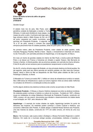 Conselho Nacional do Café – CNC
SCN Quadra 01, Bl. “C”, Ed. Brasília Trade Center, 11º andar, sala 1.101 - CEP 70711-902 – Brasília (DF)
Assessoria de Comunicação: (61) 3226-2269 / 8114-6632
E-mail: imprensa@cncafe.com.br / www.twitter.com/pauloandreck
O tour da tocha na terra do café e da garoa
Ascom Mtur
27/04/2016
Geraldo Gurgel
O estado mais rico do país, São Paulo, será a
penúltima unidade da federação a receber a Tocha
Olímpica. A visita será dividida em duas etapas, nos
meses de junho e julho. A primeira será logo após o
fogo olímpico deixar o Mato Grosso do Sul, em 27
de junho, passando por quatro municípios, para
pernoitar em Presidente Prudente. A segunda, de
16 a 27 de julho, quando o símbolo dos jogos
olímpicos percorrerá mais 43 cidades paulistas, antes de partir para o Rio de Janeiro.
No primeiro roteiro, além de Presidente Prudente, maior cidade do oeste paulista, estão
incluídas Paraguaçu Paulista, Marília e Assis. Depois, o revezamento é retomado em Itararé,
no dia 16 de julho, com pernoites previstos em Itapetininga, e no dia seguinte, em Bauru.
Em mais um trecho de grandes cidades do interior de São Paulo, a tocha subirá até Ribeirão
Preto e vai descer por Franca e Campinas em direção a capital. Osasco, São Bernardo do
Campo e Santos, no litoral paulista, são as próximas paradas com pernoite da chama olímpica.
O dia 24 de julho vai ser exclusivo para os paulistanos recepcionarem a tocha olímpica.
No dia 25, a tocha olímpica segue até Ilhabela, um dos principais destinos do litoral paulista. No
dia seguinte, parte para seu último pernoite em território paulista, em São José dos Campos.
Depois, desce a Serra do Mar se despedindo de São Paulo pelas cidades de São Luiz do
Paraitinga e Ubatuba, no litoral.
O Ministério do Turismo já investiu R$ 1,1 bilhão em obras de infraestrutura turística no estado.
São 2.669 obras de infraestrutura e apoio ao turismo regional. Entre as obras estão melhorias
no complexo do Anhembi e a sinalização turística da capital.
Confira alguns atrativos dos destinos turísticos onde a tocha vai pernoitar em São Paulo:
Presidente Prudente – O Museu e Arquivo Histórico destacam-se entre os atrativos turísticos.
Os visitantes podem conhecer a história e a cultura do município. Fundado em 1957, o Museu
ocupa as instalações do antigo Matadouro Municipal de Presidente Prudente, construído em
1929, e possui, em seu acervo, documentos que retratam o desenvolvimento da cidade desde
a sua fundação, em 1921, até a década de 1980.
Itapetininga – A exemplo de muitas cidades da região, Itapetininga também foi ponto de
descanso dos tropeiros. Os visitantes podem conhecer o Centro Cultural e Histórico, que
concentra o Memorial Júlio Prestes. A cidade abriga a Catedral Nossa Senhora dos Prazeres,
uma das maiores do estado, construída em 1771 em estilo romano, em forma de uma cruz
latina.
Bauru – No município, vale a pena visitar o Zoológico, o Museu Ferroviário Regional e o Jardim
Botânico. Em razão de o município abrigar escolas, universidades, institutos e hospitais, o
 