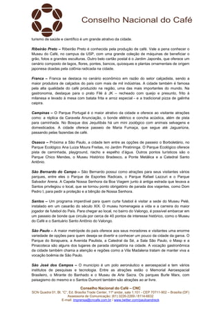 Conselho Nacional do Café – CNC
SCN Quadra 01, Bl. “C”, Ed. Brasília Trade Center, 11º andar, sala 1.101 - CEP 70711-902 – Brasília (DF)
Assessoria de Comunicação: (61) 3226-2269 / 8114-6632
E-mail: imprensa@cncafe.com.br / www.twitter.com/pauloandreck
turismo de saúde e científico é um grande atrativo da cidade.
Ribeirão Preto – Ribeirão Preto é conhecida pela produção de café. Vale a pena conhecer o
Museu do Café, no campus da USP, com uma grande coleção de máquinas de beneficiar o
grão, fotos e grandes esculturas. Outro belo cartão postal é o Jardim Japonês, que oferece um
cenário composto de lagos, flores, pontes, bancos, quiosques e plantas ornamentais de origem
japonesa doadas pela colônia radicada na cidade.
Franca – Franca se destaca no cenário econômico em razão do setor calçadista, sendo a
maior produtora de calçados do país com mais de mil indústrias. A cidade também é famosa
pela alta qualidade do café produzido na região, uma das mais importantes do mundo. Na
gastronomia, destaque para o prato Filé à JK – recheado com queijo e presunto, frito à
milanesa e levado à mesa com batata frita e arroz especial - e a tradicional pizza de galinha
caipira.
Campinas – O Parque Portugal é o maior atrativo da cidade e oferece ao visitante atrações
como: a réplica da Caravela Anunciação, o bonde elétrico e concha acústica, além de pista
para caminhada. No Bosque dos Jequitibás há um mini zoológico com animais selvagens e
domesticados. A cidade oferece passeio de Maria Fumaça, que segue até Jaguariúna,
passando pelas fazendas de café.
Osasco – Próxima a São Paulo, a cidade tem entre as opções de passeio o Borboletário, no
Parque Ecológico Ana Luiza Moura Freitas, no Jardim Piratininga. O Parque Ecológico oferece
pista de caminhada, playground, riacho e espelho d’água. Outros pontos turísticos são o
Parque Chico Mendes, o Museu Histórico Bradesco, a Ponte Metálica e a Catedral Santo
Antônio.
São Bernardo do Campo – São Bernardo possui como atrações para seus visitantes vários
parques, entre eles o Parque de Esportes Radicais, o Parque Rafael Lazzuri e o Parque
Salvador Arena. A Capela Nossa Senhora da Boa Viagem junto à antiga estrada que levava a
Santos privilegiou o local, que se tornou ponto obrigatório de parada dos viajantes, como Dom
Pedro I, para pedir a proteção e a bênção de Nossa Senhora.
Santos – Um programa imperdível para quem curte futebol é visitar a sede do Museu Pelé,
instalado em um casarão do século XIX. O museu homenageia a vida e a carreira do maior
jogador de futebol do País. Para chegar ao local, no bairro do Valongo, é possível embarcar em
um passeio de bonde que circula por cerca de 40 pontos de interesse histórico, como o Museu
do Café e o Santuário Santo Antônio do Valongo.
São Paulo – A maior metrópole do país oferece aos seus moradores e visitantes uma enorme
variedade de opções para quem deseja se divertir e conhecer um pouco da cidade da garoa. O
Parque do Ibirapuera, a Avenida Paulista, a Catedral da Sé, a Sala São Paulo, o Masp e a
Pinacoteca são alguns dos lugares de parada obrigatória na cidade. A vocação gastronômica
da cidade também chama a atenção e regiões como a Vila Madalena tratam de manter viva a
vocação boêmia de São Paulo.
São José dos Campos – O município é um polo aeronáutico e aeroespacial e tem vários
institutos de pesquisas e tecnologia. Entre as atrações estão o Memorial Aeroespacial
Brasileiro, o Mirante do Banhado e o Museu de Arte Sacra. Os parques Burle Marx, com
paisagismo do mesmo e o Santos Dumont também são atrações ao ar livre.
 