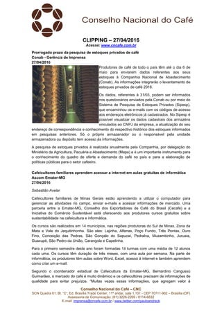 Conselho Nacional do Café – CNC
SCN Quadra 01, Bl. “C”, Ed. Brasília Trade Center, 11º andar, sala 1.101 - CEP 70711-902 – Brasília (DF)
Assessoria de Comunicação: (61) 3226-2269 / 8114-6632
E-mail: imprensa@cncafe.com.br / www.twitter.com/pauloandreck
CLIPPING – 27/04/2016
Acesse: www.cncafe.com.br
Prorrogado prazo da pesquisa de estoques privados de café
Conab - Gerência de Imprensa
27/04/2016
Produtores de café de todo o país têm até o dia 6 de
maio para enviarem dados referentes aos seus
estoques à Companhia Nacional de Abastecimento
(Conab). As informações integrarão o levantamento de
estoques privados de café 2016.
Os dados, referentes à 31/03, podem ser informados
nos questionários enviados pela Conab ou por meio do
Sistema de Pesquisa de Estoques Privados (Sipesp),
que encaminhou os e-mails com os códigos de acesso
aos endereços eletrônicos já cadastrados. No Sipesp é
possível visualizar os dados cadastrais dos armazéns
vinculados ao CNPJ da empresa, a atualização do seu
endereço de correspondência e conhecimento do respectivo histórico dos estoques informados
em pesquisas anteriores. Só o próprio armazenador ou o responsável pela unidade
armazenadora ou depósito tem acesso às informações.
A pesquisa de estoques privados é realizada anualmente pela Companhia, por delegação do
Ministério da Agricultura, Pecuária e Abastecimento (Mapa) e é um importante instrumento para
o conhecimento do quadro de oferta e demanda do café no país e para a elaboração de
políticas públicas para o setor cafeeiro.
Cafeicultores familiares aprendem acessar a internet em aulas gratuitas de informática
Ascom Emater-MG
27/04/2016
Sebastião Avelar
Cafeicultores familiares de Minas Gerais estão aprendendo a utilizar o computador para
gerenciar as atividades no campo, enviar e-mails e acessar informações de mercado. Uma
parceria entre a Emater-MG, Conselho dos Exportadores de Café do Brasil (Cecafé) e a
Iniciativa do Comércio Sustentável está oferecendo aos produtores cursos gratuitos sobre
sustentabilidade na cafeicultura e informática.
Os cursos são realizados em 14 municípios, nas regiões produtoras do Sul de Minas, Zona da
Mata e Vale do Jequitinhonha. São eles: Lajinha, Alfenas, Poço Fundo, Três Pontas, Ouro
Fino, Conceição das Pedras, São Gonçalo do Sapucaí, Pedralva, Muzambinho, Juruaia,
Guaxupé, São Pedro da União, Carangola e Capelinha.
Para o primeiro semestre deste ano foram formadas 14 turmas com uma média de 12 alunos
cada uma. Os cursos têm duração de três meses, com uma aula por semana. Na parte de
informática, os produtores têm aulas sobre Word, Excel, acesso à internet e também aprendem
como criar um e-mail.
Segundo o coordenador estadual de Cafeicultura da Emater-MG, Bernardino Cangussú
Guimarães, o mercado do café é muito dinâmico e os cafeicultores precisam de informações de
qualidade para evitar prejuízos. “Muitas vezes essas informações, que agregam valor à
 