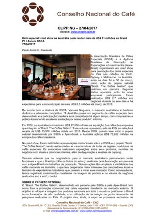 Conselho Nacional do Café – CNC
SCN Quadra 01, Bl. “C”, Ed. Brasília Trade Center, 11º andar, sala 1.101 - CEP 70711-902 – Brasília (DF)
Assessoria de Comunicação: (61) 3226-2269 / 8114-6632
E-mail: imprensa@cncafe.com.br / www.twitter.com/pauloandreck
CLIPPING – 27/04/2017
Acesse: www.cncafe.com.br
Café especial: road show na Austrália pode render mais de US$ 11 milhões ao Brasil
P1 / Ascom BSCA
27/04/2017
Paulo André C. Kawasaki
A Associação Brasileira de Cafés
Especiais (BSCA) e a Agência
Brasileira de Promoção de
Exportações e Investimentos (Apex-
Brasil) organizaram um road show
para promoção dos cafés especiais
do País nas cidades de Perth,
Sydney e Melbourne, na Austrália,
entre os dias 24 e 30 de março,
como ação do projeto setorial
"Brazil. The Coffee Nation", que
realizam em parceira. Segundo
dados apurados junto às nove
empresas participantes, foram
realizados US$ 2,7 milhões em
negócios durante os sete dias e há
expectativa para a concretização de mais US$ 8,5 milhões até março de 2018.
De acordo com a diretora da BSCA, Vanusia Nogueira, o mercado australiano é bastante
dinâmico e altamente competitivo. "A Austrália possui um segmento de cafés especiais bem
desenvolvido e a participação brasileira está consolidada há algum tempo, com compradores e
público locais tendo excelente aceitação por nosso produto", informa.
Em 2016, os australianos investiram US$ 22,856 milhões na aquisição dos cafés das empresas
que integram o “Brazil. The Coffee Nation”. Esse volume representou alta de 43% em relação à
receita de US$ 15,976 milhões obtida em 2015. Desde 2009, quando teve início o projeto
setorial desenvolvido por BSCA e Apex-Brasil, a Austrália aplicou US$ 73,202 milhões na
compra dos cafés brasileiros.
No road show, foram realizadas apresentações instrucionais sobre a BSCA e o projeto “Brazil.
The Coffee Nation”, sendo evidenciadas as características de todas as regiões produtoras de
cafés especiais. Os associados realizaram exposições sobre seus produtos, reuniões de
negócios com atuais e potenciais clientes, além de degustação e sessões de cupping.
Vanusia entende que os prognósticos para o mercado australiano permanecem muito
favoráveis e que o Brasil já colhe os frutos do esforço realizado pela Associação em parceria
com a Apex-Brasil nos trabalhos de promoção. “Nossas ações têm ampliado a visibilidade dos
cafés nacionais na Austrália, o que tem despertado maior interesse dos compradores locais e
também de exportadores brasileiros que passam a mirar esse mercado. Como consequência,
temos registrado crescimentos constantes na imagem do produto e no volume de negócios
realizados ano a ano”, conclui.
SOBRE O PROJETO SETORIAL
O “Brazil. The Coffee Nation”, desenvolvido em parceria pela BSCA e pela Apex-Brasil, tem
como foco a promoção comercial dos cafés especiais brasileiros no mercado externo. O
objetivo é reforçar a imagem dos produtos nacionais em todo o mundo e posicionar o Brasil
como fornecedor de alta qualidade, com utilização de tecnologia de ponta decorrente de
pesquisas realizadas no País. O projeto visa, ainda, a expor os processos exclusivos de
 