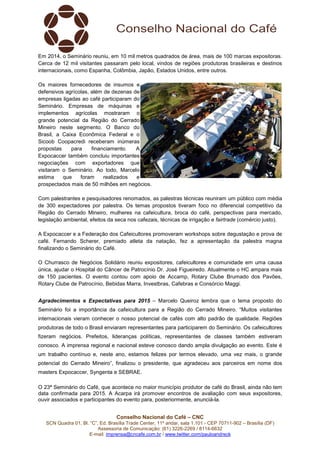 Conselho Nacional do Café – CNC
SCN Quadra 01, Bl. “C”, Ed. Brasília Trade Center, 11º andar, sala 1.101 - CEP 70711-902 – Brasília (DF)
Assessoria de Comunicação: (61) 3226-2269 / 8114-6632
E-mail: imprensa@cncafe.com.br / www.twitter.com/pauloandreck
Em 2014, o Seminário reuniu, em 10 mil metros quadrados de área, mais de 100 marcas expositoras.
Cerca de 12 mil visitantes passaram pelo local, vindos de regiões produtoras brasileiras e destinos
internacionais, como Espanha, Colômbia, Japão, Estados Unidos, entre outros.
Os maiores fornecedores de insumos e
defensivos agrícolas, além de dezenas de
empresas ligadas ao café participaram do
Seminário. Empresas de máquinas e
implementos agrícolas mostraram o
grande potencial da Região do Cerrado
Mineiro neste segmento. O Banco do
Brasil, a Caixa Econômica Federal e o
Sicoob Coopacredi receberam inúmeras
propostas para financiamento. A
Expocaccer também concluiu importantes
negociações com exportadores que
visitaram o Seminário. Ao todo, Marcelo
estima que foram realizados e
prospectados mais de 50 milhões em negócios.
Com palestrantes e pesquisadores renomados, as palestras técnicas reuniram um público com média
de 300 expectadores por palestra. Os temas propostos tiveram foco no diferencial competitivo da
Região do Cerrado Mineiro, mulheres na cafeicultura, broca do café, perspectivas para mercado,
legislação ambiental, efeitos da seca nos cafezais, técnicas de irrigação e fairtrade (comércio justo).
A Expocaccer e a Federação dos Cafeicultores promoveram workshops sobre degustação e prova de
café. Fernando Scherer, premiado atleta da natação, fez a apresentação da palestra magna
finalizando o Seminário do Café.
O Churrasco de Negócios Solidário reuniu expositores, cafeicultores e comunidade em uma causa
única, ajudar o Hospital do Câncer de Patrocínio Dr. José Figueiredo. Atualmente o HC ampara mais
de 150 pacientes. O evento contou com apoio de Accamp, Rotary Clube Brumado dos Pavões,
Rotary Clube de Patrocínio, Bebidas Marra, Investbras, Cafebras e Consórcio Maggi.
Agradecimentos e Expectativas para 2015 – Marcelo Queiroz lembra que o tema proposto do
Seminário foi a importância da cafeicultura para a Região do Cerrado Mineiro. “Muitos visitantes
internacionais vieram conhecer o nosso potencial de cafés com alto padrão de qualidade. Regiões
produtoras de todo o Brasil enviaram representantes para participarem do Seminário. Os cafeicultores
fizeram negócios. Prefeitos, lideranças políticas, representantes de classes também estiveram
conosco. A imprensa regional e nacional esteve conosco dando ampla divulgação ao evento. Este é
um trabalho contínuo e, neste ano, estamos felizes por termos elevado, uma vez mais, o grande
potencial do Cerrado Mineiro”, finalizou o presidente, que agradeceu aos parceiros em nome dos
masters Expocaccer, Syngenta e SEBRAE.
O 23ª Seminário do Café, que acontece no maior município produtor de café do Brasil, ainda não tem
data confirmada para 2015. A Acarpa irá promover encontros de avaliação com seus expositores,
ouvir associados e participantes do evento para, posteriormente, anunciá-la.
 