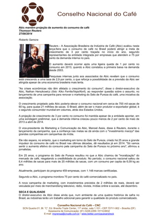Conselho Nacional do Café – CNC
SCN Quadra 01, Bl. “C”, Ed. Brasília Trade Center, 11º andar, sala 1.101 - CEP 70711-902 – Brasília (DF)
Assessoria de Comunicação: (61) 3226-2269 / 8114-6632
E-mail: imprensa@cncafe.com.br / www.twitter.com/pauloandreck
Abic mantém projeção de aumento do consumo de café
Thomson Reuters
27/08/2014
Roberto Samora
Reuters - A Associação Brasileira da Indústria de Café (Abic) avaliou nesta
terça-feira que o consumo de café no Brasil poderá atingir a meta de
crescimento de 3 por cento traçada no início do ano, segundo
representantes da entidade integrada por empresas que atendem a 75 por
cento da demanda interna no país.
O aumento deverá ocorrer após uma ligeira queda de 1 por cento no
consumo em 2013, quando a Abic constatou a primeira baixa na demanda
desde 2003.
Pesquisas internas junto aos associados da Abic revelam que o consumo
está crescendo a uma taxa de 2,9 por cento, o que reforça a possibilidade de a previsão da Abic ser
atingida apesar de uma economia brasileira mais lenta.
"As crises econômicas não têm afetado o crescimento do consumo", disse o diretor-executivo da
Abic, Nathan Herszkowicz (foto: Kiko Ferrite/Veja/Abril), ao responder questão sobre o assunto, no
lançamento de uma campanha para renovar o marketing do Selo de Pureza do café, uma iniciativa da
associação.
O crescimento projetado pela Abic poderia elevar o consumo nacional em cerca de 700 mil sacas de
60 kg, para quase 21 milhões de sacas. O Brasil, além de ser o maior produtor e exportador global, é
o segundo consumidor mundial em volumes, atrás dos Estados Unidos.
A projeção de crescimento de 3 por cento no consumo foi mantida apesar de a entidade apontar, em
uma sondagem preliminar, que a demanda interna cresceu pouco menos de 2 por cento de maio de
2013 a abril de 2014.
O vice-presidente de Marketing e Comunicação da Abic, Manoel Assis, disse à Reuters, durante o
lançamento da campanha, que a confiança nas metas se dá ainda com o "investimento maciço" das
grandes companhias em campanhas de mídia.
Ele não espera, no entanto, que o marketing em torno do Selo de Pureza, criado há 25 anos e grande
impulsor do consumo de café no Brasil nas últimas décadas, dê resultados já em 2014. "Só vamos
sentir o aumento efetivo do consumo pela campanha do Selo de Pureza no próximo ano", afirmou a
jornalistas.
Em 25 anos, o programa do Selo de Pureza resultou no que a Abic chamou de "moralização" do
mercado de café, resgatando a credibilidade do produto. No período, o consumo nacional saltou de
6,4 milhões de sacas para mais de 20 milhões de sacas, com um consumo per capita de 6,09 kg ao
ano.
Atualmente, participam do programa 459 empresas, com 1.148 marcas certificadas.
Segundo a Abic, o programa monitora 75 por cento do café comercializado no país.
A nova campanha de marketing, com investimentos previstos de 2 milhões de reais, deverá ser
veiculada por meio de merchandising televisivo, rádio, revista, mídias online e sociais, até dezembro.
SECA E QUALIDADE
O diretor-executivo da Abic disse ainda que, num ambiente de uma quebra histórica de safra no
Brasil, as indústrias terão um trabalho adicional para garantir a qualidade do produto comercializado.
 