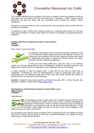 Conselho Nacional do Café – CNC
SCN Quadra 01, Bl. “C”, Ed. Brasília Trade Center, 11º andar, sala 1.101 - CEP 70711-902 – Brasília (DF)
Assessoria de Comunicação: (61) 3226-2269 / 8114-6632
E-mail: imprensa@cncafe.com.br / www.twitter.com/pauloandreck
"É um desafio adicional para as indústrias, sem dúvida. A questão da piora da qualidade da safra de
café atingiu uma boa parcela, mas não tão grande como o imaginado... Então a indústria deverá
selecionar mais para não utilizar café com quantidade maior de grãos com defeito", afirmou
Herszkowicz.
No entanto, o executivo disse que não é possível afirmar qual a parcela de grãos da safra atual com
problemas de qualidade.
O presidente da Abic, Américo Sato, observou ainda que, se algumas áreas tiveram um café com
maior índice de defeito, em outras o grão colhido teve melhora na qualidade, compensando parte dos
problemas.
Capebe realiza feira de negócios nos dias 3 e 4 de setembro
CCCMG
27/08/2014
Fonte: Ascom Tupã Comunicação
A Cooperativa Agropecuária de Boa Esperança (Capebe) realizará nos dias
3 e 4 de setembro a sétima edição da sua Feira de Negócios. A Feira é um
momento em que produtores rurais de toda a região aproveitam para investir
em implementos para plantio e colheita de diversas culturas com preços
reduzidos e ótimas condições de pagamento.
A Feira que existe desde 2008 está a cada ano maior e com melhores
opções. As principais ofertas deste ano são os fertilizantes e defensivos agrícolas financiados para
pagamento em agosto de 2015. A expectativa é que compareçam mais de 4 mil pessoas.
O evento acontece no pátio da Capebe matriz, a partir das 8h com café da manhã para os
cooperados. A infraestrutura conta com estacionamento e praça de alimentação para todos os
participantes com uma deliciosa comida típica mineira. Para cada pedido faturado será doado um
quilo de alimento às instituições de Boa Esperança.
Contatos: A Capebe matriz está localizada na Avenida Esmeralda, 555 A, Jardim Alvorada, Boa
Esperança. Telefone: (35) 3851-9501/ www.capebe.com.br
Exportações de café pelo Porto de Santos aumentam 26% no ano
Agência Safras
27/08/2014
Fábio Rübenich
As exportações de café em grãos pelo Porto de Santos cresceram 83,9 por cento
em julho comparado ao mesmo mês do ano de 2013. Conforme informações da
assessoria de comunicação social da Codesp (Companhia Docas do Estado de
São Paulo), os embarques de café no mês de julho de 2014 totalizaram 112.930
toneladas (1,882 milhão de sacas de 60 kg), contra 61.403 toneladas (1,023
milhão de sacas) no mesmo mês de 2013.
No acumulado do ano até julho, foram exportadas 769.017 toneladas de café (12,8 milhões de sacas)
pelo Porto de Santos, alta de 26,2 por cento ante as 609.152 toneladas (10,2 milhões de sacas)
embarcadas no mesmo período de 2013.
 