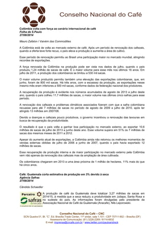 Conselho Nacional do Café – CNC
SCN Quadra 01, Bl. “C”, Ed. Brasília Trade Center, 11º andar, sala 1.101 - CEP 70711-902 – Brasília (DF)
Assessoria de Comunicação: (61) 3226-2269 / 8114-6632
E-mail: imprensa@cncafe.com.br / www.twitter.com/pauloandreck
Colômbia volta com força ao cenário internacional de café
Folha de S.Paulo
27/08/2014
Mauro Zafalon / Vaivém das Commodities
A Colômbia está de volta ao mercado externo de café. Após um período de renovação dos cafezais,
quando a oferta teve forte recuo, o país eleva a produção e aumenta a área de cultivo.
Esse período de renovação permitiu ao Brasil uma participação maior no mercado mundial, atingindo
recordes de exportações.
A força renovada da Colômbia na produção pode ser vista nos dados de julho, quando o país
produziu 1,24 milhão de sacas de café. É o maior volume para esse mês nos últimos 16 anos. Em
julho de 2011, a produção dos colombianos se limitou a 530 mil sacas.
O maior volume produzido permitiu também uma elevação das exportações colombianas, que, em
junho, foram de 800 mil sacas. Há três anos, com a escassez da produção, as exportações nesse
mesmo mês eram inferiores a 500 mil sacas, conforme dados da federação nacional dos produtores.
A recuperação da produção é evidente nos números acumulados de agosto de 2013 a julho deste
ano, quando o país colheu 11,7 milhões de sacas, o maior volume nas últimas cinco safras para esse
período.
A renovação dos cafezais e problemas climáticos associados fizeram com que a safra colombiana
recuasse para até 7 milhões de sacas no período de agosto de 2009 a julho de 2010, após ter
atingido 13 milhões em 2007/08.
Devido a doenças e cafezais pouco produtivos, o governo incentivou a renovação das lavouras em
busca de recuperação da produtividade.
O resultado é que o país volta a ganhar boa participação no mercado externo, ao exportar 10,6
milhões de sacas de julho de 2013 a junho deste ano. Esse volume supera em 51% os 7 milhões de
sacas dos mesmos meses de 2011 a 2012.
Apesar do aumento atual de exportações, a Colômbia ainda não retomou os melhores momentos de
vendas externas obtidas de julho de 2006 a junho de 2007, quando o país havia exportado 12
milhões de sacas.
Essa recuperação de produção interna e de maior participação no mercado externo pela Colômbia
vem não apenas da renovação dos cafezais mas da ampliação de área cultivada.
Os colombianos chegaram em 2013 a uma área próxima de 1 milhão de hectares, 11% mais do que
há cinco anos.
Café: Guatemala corta estimativa de produção em 3% devido à seca
Agência Safras
27/08/2014
Cândida Schaedler
A produção de café da Guatemala deve totalizar 3,27 milhões de sacas em
2014/15, à medida que a seca reduziu a produtividade em Jutiapa, Santa Rosa e
no sudeste do país. As informações foram divulgadas pelo presidente da
Associação Nacional de Café da Guatemala (Anacafe), Nils Leporowski.
 