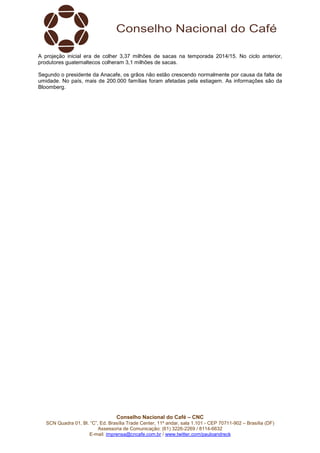 Conselho Nacional do Café – CNC
SCN Quadra 01, Bl. “C”, Ed. Brasília Trade Center, 11º andar, sala 1.101 - CEP 70711-902 – Brasília (DF)
Assessoria de Comunicação: (61) 3226-2269 / 8114-6632
E-mail: imprensa@cncafe.com.br / www.twitter.com/pauloandreck
A projeção inicial era de colher 3,37 milhões de sacas na temporada 2014/15. No ciclo anterior,
produtores guatemaltecos colheram 3,1 milhões de sacas.
Segundo o presidente da Anacafe, os grãos não estão crescendo normalmente por causa da falta de
umidade. No país, mais de 200.000 famílias foram afetadas pela estiagem. As informações são da
Bloomberg.
 