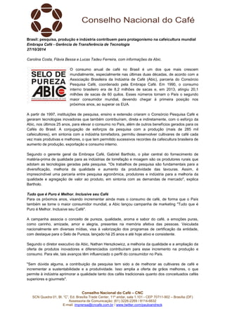 Brasil: pesquisa, produção e indústria contribuem para protagonismo na cafeicultura mundial 
Embrapa Café - Gerência de Transferência de Tecnologia 
27/10/2014 
Carolina Costa, Flávia Bessa e Lucas Tadeu Ferreira, com informações da Abic. 
O consumo anual de café no Brasil é um dos que mais crescem 
mundialmente, especialmente nas últimas duas décadas, de acordo com a 
Associação Brasileira da Indústria de Café (Abic), parceria do Consórcio 
Pesquisa Café, coordenado pela Embrapa Café. Em 1990, o consumo 
interno brasileiro era de 8,2 milhões de sacas e, em 2013, atingiu 20,1 
milhões de sacas de 60 quilos. Esses números tornam o País o segundo 
maior consumidor mundial, devendo chegar à primeira posição nos 
próximos anos, ao superar os EUA. 
A partir de 1997, instituições de pesquisa, ensino e extensão criaram o Consórcio Pesquisa Café e 
geraram tecnologias inovadoras que também contribuíram, direta e indiretamente, com o esforço da 
Abic, nos últimos 25 anos, para elevar o consumo no País, além de outros benefícios gerados para os 
Cafés do Brasil. A conjugação de esforços da pesquisa com a produção (mais de 285 mil 
cafeicultores), em sintonia com a indústria torrefadora, permitiu desenvolver cultivares de café cada 
vez mais produtivas e melhores, o que tem permitido sucessivos recordes da cafeicultura brasileira de 
aumento de produção, exportação e consumo interno. 
Segundo o gerente geral da Embrapa Café, Gabriel Bartholo, o pilar central do fornecimento de 
matéria-prima de qualidade para as indústrias de torrefação e moagem são os produtores rurais que 
adotam as tecnologias geradas pela pesquisa. "Os trabalhos de pesquisa são fundamentais para a 
diversificação, melhoria da qualidade e aumento da produtividade das lavouras. Assim, é 
imprescindível uma parceria entre pesquisa agronômica, produtores e indústria para a melhoria da 
qualidade e agregação de valor ao produto, em sintonia com as demandas de mercado", explica 
Bartholo. 
Tudo que é Puro é Melhor. Inclusive seu Café 
Para os próximos anos, visando incrementar ainda mais o consumo de café, de forma que o País 
também se torne o maior consumidor mundial, a Abic lançou campanha de marketing "Tudo que é 
Puro é Melhor. Inclusive seu Café". 
A campanha associa o conceito de pureza, qualidade, aroma e sabor do café, a emoções puras, 
como carinho, amizade, amor e alegria, presentes na memória afetiva das pessoas. Veiculada 
nacionalmente em diversas mídias, visa à valorização dos programas de certificação da entidade, 
com destaque para o Selo de Pureza, lançado há 25 anos e até hoje ativo e consistente. 
Segundo o diretor executivo da Abic, Nathan Herszkowicz, a melhoria da qualidade e a ampliação da 
oferta de produtos inovadores e diferenciados contribuíram para esse incremento na produção e 
consumo. Para ele, tais avanços têm influenciado o perfil do consumidor no País. 
"Sem dúvida alguma, a contribuição da pesquisa tem sido a de melhorar as cultivares de café e 
incrementar a sustentabilidade e a produtividade. Isso amplia a oferta de grãos melhores, o que 
permite à indústria aprimorar a qualidade tanto dos cafés tradicionais quanto dos conceituados cafés 
superiores e gourmets". 
Conselho Nacional do Café – CNC 
SCN Quadra 01, Bl. “C”, Ed. Brasília Trade Center, 11º andar, sala 1.101 - CEP 70711-902 – Brasília (DF) 
Assessoria de Comunicação: (61) 3226-2269 / 8114-6632 
E-mail: imprensa@cncafe.com.br / www.twitter.com/pauloandreck 
 