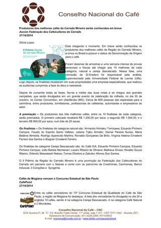 Produtores dos melhores cafés do Cerrado Mineiro serão conhecidos em breve 
Ascom Federação dos Cafeicultores do Cerrado 
27/10/2014 
Conselho Nacional do Café – CNC 
SCN Quadra 01, Bl. “C”, Ed. Brasília Trade Center, 11º andar, sala 1.101 - CEP 70711-902 – Brasília (DF) 
Assessoria de Comunicação: (61) 3226-2269 / 8114-6632 
E-mail: imprensa@cncafe.com.br / www.twitter.com/pauloandreck 
Sônia Lopes 
Está chegando o momento. Em breve serão conhecidos os 
produtores dos melhores cafés da Região do Cerrado Mineiro, 
a única no Brasil a possuir o status de Denominação de Origem 
para o café. 
Foram dezenas de amostras e uma semana intensa de provas 
sensoriais e físicas até chegar aos 10 melhores de cada 
categoria, natural e cereja descascado. Nessa fase, uma 
comissão de Q-Graders foi responsável pela análise, 
supervisionada pela Universidade Federal de Lavras (Ufla). 
Logo depois, os finalistas receberam em suas propriedades uma empresa especializada, que realizou 
as auditorias cumprindo a fase do ético e rastreável. 
Depois de cumprida todas as fases, fez-se a média das duas notas e se chegou aos grandes 
campeões, que serão divulgados em um grande evento de celebração da colheita, no dia 30 de 
outubro, no Center Convention, em Uberlândia (MG). Cerca de 600 pessoas são esperadas para a 
cerimônia, entre produtores, torrefadores, profissionais de cafeterias, autoridades e empresários do 
setor. 
A premiação – Os produtores dos três melhores cafés, entre os 10 finalistas de cada categoria, 
serão premiados. O primeiro colocado receberá R$ 1.200,00 por saca; o segundo R$ 1.000,00; e o 
terceiro R$ 800,00 por saca; num lote de 20 sacas. 
Os finalistas – Os finalistas da categoria natural são: Armando Hirotaku Tomizawa; Eduardo Pinheiro 
Campos; Fausto do Espirito Santo Velloso; Juliana Tytko Armelin; Osmar Pereira Nunes; Maria 
Betânia Almeida; Rodrigo Aparecido Martins; Ronaldo Gonçalves De Brito; Virginia Helena Crivelenti 
Ferrero dos Santos e Wagner Crivelenti Ferrero. 
Os finalistas da categoria Cereja Descascado são: Ac Café S/A; Eduardo Pinheiro Campos; Eduardo 
Pinheiro Campos; João Batista Montanari; Lazaro Ribeiro de Oliveira; Matheus Grossi; Nivaldo Souza 
Ribeiro; Orlando Massatashi Nakao; Tomas Eliodoro e Zabulon Afonso Dos Santos. 
O II Prêmio da Região do Cerrado Mineiro é uma promoção da Federação dos Cafeicultores do 
Cerrado em parceria com o Sebrae e conta com os patrocínio de Crediminas, Carmomaq, Banco 
Indusval, 3 Corações e Syngenta. 
Cafés da Mogiana vencem o Concurso Estadual de São Paulo 
CaféPoint 
27/10/2014 
Entre os cafés vencedores do 13º Concurso Estadual de Qualidade do Café de São 
Paulo, a região da Mogiana foi destaque. A lista dos vencedores foi divulgada no dia 24 e 
engloba 10 cafés, sendo 4 na categoria Cereja Descascado, 4 na categoria Café Natural 
e 2 Microlotes. 
 