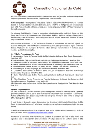 Ao todo, foram avaliados sensorialmente 82 lotes inscritos nesta edição, todos finalistas dos certames 
regionais promovidos por associações, cooperativas e sindicatos rurais. 
Cafés campeões – O campeão do concurso foi o café do produtor Arnaldo Alves Vieira, da Fazenda 
Baobá, do município de São Sebastião da Grama, com a nota final de 9,07 pontos, em uma escala de 
zero a 10. Pela pontuação, o lote de Arnaldo Alves Vieira conquistou também o 1º lugar na categoria 
Cereja Descascado. 
Na categoria Café Natural, o 1º lugar foi conquistado pelo lote do produtor José Cóvis Borger, do Sítio 
Gruta São Francisco, de Divinolândia. Seu café obteve a nota 8,83 pontos. E na categoria Microlote o 
vencedor foi o café produzido por Marcio Anghinoni Marchi, do Sitio Santa Rosa de Lima, de Serra 
Negra, que obteve a nota 8,8. 
Para Eduardo Carvalhaes Jr., do Escritório Carvalhaes e coordenador do concurso, apesar do 
sucesso obtido pelos cafés da Mogiana, merece destaque os grãos produzidos na região central do 
Estado. “Produtores dos municípios de Pardinho e Dois Córregos ficaram entre os 10 finalistas, o que 
mostra a qualidade desta região”. 
Os 10 Cafés Premiados de São Paulo 
1 - Arnaldo Alves Vieira, da Fazenda Baobá, de São Sebastião da Grama. Café Cereja Descascado – 
Nota final: 9,07 
2 - Laerte Pelosine Filho, do Sítio Daniela, de Pardinho. Café Cereja Descascado - Nota final: 9,04 
3 - José Clovis Borger, do Sítio Gruta São Francisco, de Divinolândia. Café Natural – Nota final: 8,83 
4 - Márcio Anghinoni Marchi, do Sitio Santa Rosa de Lima, de Serra Negra. Microlote - Nota final: 8,8 
5 - Pedro Alexandre Gamba, do Sítio São Pedro, de Dois Córregos. Café Natural – Nota final: 8,7 
6 - Nilson Mengali, do Sítio Pirapitinga, de Divinolândia. Microlote - Nota final: 8,67 
7 - Lucia Maria da Silva Dias, da Fazenda Santa Alina, de São Sebastião da Grama. Café Cereja 
Descascado e Despolpado - Nota final: 8,63 
8 - Carlos Alberto Galhardo, do Sítio Ravello, de Espírito Santo do Pinhal. Café Natural – Nota final: 
8,63 
9 - Aline Magalhães Ferreira Provencio, da Fazenda Santa Jucy, de Cássia dos Coqueiros. Café 
Cereja Descascado e Despolpado – Nota final: 8,55 
10 - Marcos Ap. Vidal de Negreiros, do Sítio Santo Agostinho, de Dois Córregos. Café Natural – Nota 
final: 8,51 
Leilão e Edição Especial 
Os cafés finalistas do Concurso poderão, agora, ser adquiridos através de um leilão virtual. A partir da 
próxima quarta-feira (29/10), os 10 lotes finalistas das categorias Cereja Descascado / Despolpado, 
Natural e Microlote estão disponíveis para lances com preço mínimo de 50% acima da cotação da 
BM&F de terça-feira (28/10). 
A partir do dia 24 de outubro estará disponível no site Sincato da Indústria de Café do Estado de São 
Paulo (www.sindicafesp.com.br), a ficha de inscrição com a qual os compradores poderão dar seus 
lances. 
O leilão será realizado até dia 6 de novembro e os lances podem ser dados enviando a ficha de 
inscrição para o e-mail camarasetorial@sindicafesp.com.br. 
Finalizando o calendário deste 13º Concurso Estadual de Qualidade do Café de São Paulo, está 
agendado para 17 de dezembro o lançamento da 12ª Edição Especial dos Melhores Cafés de São 
Conselho Nacional do Café – CNC 
SCN Quadra 01, Bl. “C”, Ed. Brasília Trade Center, 11º andar, sala 1.101 - CEP 70711-902 – Brasília (DF) 
Assessoria de Comunicação: (61) 3226-2269 / 8114-6632 
E-mail: imprensa@cncafe.com.br / www.twitter.com/pauloandreck 
 