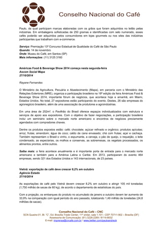 Paulo, da qual participam marcas elaboradas com os grãos que foram adquiridos no leilão pelas 
indústrias. Em embalagens sofisticadas de 250 gramas e identificadas com selo numerado, esses 
cafés poderão ser adquiridos pelos consumidores em lojas gourmets ou nos sites das indústrias 
participantes que trabalham com e-commerce. 
Serviço: Premiação 13º Concurso Estadual de Qualidade do Café de São Paulo 
Quando: 14 de novembro 
Onde: Museu do Café, em Santos (SP) 
Mais informações: (11) 3125 3160 
Américas Food & Beverage Show 2014 começa nesta segunda-feira 
Ascom Social Mapa 
27/10/2014 
Conselho Nacional do Café – CNC 
SCN Quadra 01, Bl. “C”, Ed. Brasília Trade Center, 11º andar, sala 1.101 - CEP 70711-902 – Brasília (DF) 
Assessoria de Comunicação: (61) 3226-2269 / 8114-6632 
E-mail: imprensa@cncafe.com.br / www.twitter.com/pauloandreck 
Rayane Fernandes 
O Ministério da Agricultura, Pecuária e Abastecimento (Mapa), em parceria com o Ministério das 
Relações Exteriores (MRE), organiza a participação brasileira na 18ª edição da feira Américas Food & 
Beverage Show 2014, importante fórum de negócios, que acontece hoje e amanhã, em Miami, 
Estados Unidos. No total, 27 expositores estão participando do evento. Destes, 26 são empresas do 
agronegócio brasileiro, além de uma associação de produtores e agroindústrias. 
Em uma área de 252m², o Pavilhão do Brasil oferece espaços individualizados com estrutura e 
serviços de apoio aos expositores. Com o objetivo de fazer negociações, a participação brasileira 
inclui um seminário sobre o mercado norte americano e encontros de negócios previamente 
agendados com compradores chaves. 
Dentre os produtos expostos estão: café; chocolate; açúcar refinado e orgânico; produtos apícolas; 
arroz; frutas; amendoim; água de coco; caldo de cana envasado; chá com frutas; açaí e cachaça. 
Também representam o Brasil o vinho, o espumante, a cerveja, o pão de queijo, o requeijão, o leite 
condensado, as especiarias, os molhos e conservas, as sobremesas, os vegetais processados, os 
alimentos prontos, entre outros. 
Saiba mais: a feira acontece anualmente e é importante porta de entrada para o mercado norte 
americano e também para a América Latina e Caribe. Em 2013, participaram do evento 464 
empresas, sendo 321 dos Estados Unidos e 143 internacionais, de 23 países. 
Vietnã: exportação de café deve crescer 8,2% em outubro 
Agência Estado 
27/10/2014 
As exportações de café pelo Vietnã devem crescer 8,2% em outubro e atingir 105 mil toneladas 
(1,750 milhão de sacas de 60 kg), de acordo o departamento de estatísticas do país. 
Com a projeção, os embarques do produto no acumulado de janeiro a outubro devem ter aumento de 
33,9% na comparação com igual período do ano passado, totalizando 1,49 milhão de toneladas (24,8 
milhões de sacas). 
 
