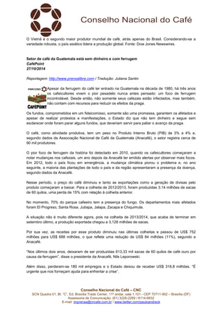 O Vietnã é o segundo maior produtor mundial de café, atrás apenas do Brasil. Considerando-se a 
variedade robusta, o país asiático lidera a produção global. Fonte: Dow Jones Newswires. 
Setor de café da Guatemala está sem dinheiro e com ferrugem 
CaféPoint 
27/10/2014 
Reportagem: http://www.prensalibre.com / Tradução: Juliana Santin 
Apesar da ferrugem do café ter entrado na Guatemala na década de 1980, há três anos 
os cafeicultores vivem o pior pesadelo nunca antes pensado: um foco de ferrugem 
incontrolável. Desde então, não somente seus cafezais estão infectados, mas também, 
não contam com recursos para reduzir os efeitos da praga. 
Os fundos, comprometidos em um fideicomisso, somente são uma promessa, garantem os afetados e 
apesar de realizar protestos e manifestações, o Estado diz que não tem dinheiro e segue sem 
esclarecer onde foram parar alguns fundos, que deveriam servir para paliar o avanço da praga. 
O café, como atividade produtiva, tem um peso no Produto Interno Bruto (PIB) de 3% a 4% e, 
segundo dados da Associação Nacional de Café da Guatemala (Anacafé), o setor registra cerca de 
90 mil produtores. 
O pior foco de ferrugem da história foi detectado em 2010, quando os cafeicultores começaram a 
notar mudanças nos cafezais, um ano depois da Anacafé ter emitido alertas por observar mais focos. 
Em 2012, todo o país ficou em emergência, a mudança climática piorou o problema e, no ano 
seguinte, a maioria das plantações de todo o país e da região apresentaram a presença da doença, 
segundo dados da Anacafé. 
Nesse período, o preço do café diminuiu e tanto as exportações como a geração de divisas pelo 
produto começaram a baixar. Para a colheita de 2012/2013, foram produzidas 3,14 milhões de sacas 
de 60 quilos, uma perda de 15% com relação à colheita anterior. 
No momento, 70% do parque cafeeiro tem a presença do fungo. Os departamentos mais afetados 
foram El Progreso, Santa Rosa, Jutiapa, Jalapa, Zacapa e Chiquimula. 
A situação não é muito diferente agora, pois na colheita de 2013/2014, que acaba de terminar em 
setembro último, a produção exportada chegou a 3,128 milhões de sacas. 
Por sua vez, as receitas por esse produto diminuiu nas últimas colheitas e passou de US$ 752 
milhões para US$ 688 milhões, o que reflete uma redução de US$ 84 milhões (11%), segundo a 
Anacafé. 
“Nos últimos dois anos, deixaram de ser produzidas 613,33 mil sacas de 60 quilos de café ouro por 
causa da ferrugem”, disse o presidente da Anacafé, Nils Leporowski. 
Além disso, perderam-se 180 mil empregos e o Estado deixou de receber US$ 318,8 milhões. “É 
urgente que nos forneçam ajuda para enfrentar a crise”. 
Conselho Nacional do Café – CNC 
SCN Quadra 01, Bl. “C”, Ed. Brasília Trade Center, 11º andar, sala 1.101 - CEP 70711-902 – Brasília (DF) 
Assessoria de Comunicação: (61) 3226-2269 / 8114-6632 
E-mail: imprensa@cncafe.com.br / www.twitter.com/pauloandreck 
 
