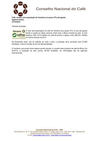 Café: receita com exportação da Tanzânia cai quase 37% até agosto 
Agência Safras 
27/10/2014 
Conselho Nacional do Café – CNC 
SCN Quadra 01, Bl. “C”, Ed. Brasília Trade Center, 11º andar, sala 1.101 - CEP 70711-902 – Brasília (DF) 
Assessoria de Comunicação: (61) 3226-2269 / 8114-6632 
E-mail: imprensa@cncafe.com.br / www.twitter.com/pauloandreck 
Cândida Schaedler 
O valor das exportações de café da Tanzânia caiu quase 37% no ano até agosto 
devido à queda na oferta nacional, disse hoje o Banco Central do país. O país 
exportou US$ 127,6 milhões em café de janeiro a agosto, ante US$ 201 milhões 
no mesmo período de 2013. 
Na temporada atual, que se estende de maio a abril, a produção deve aumentar para 61.800 
toneladas, muito em função do ano de alta bienalidade. 
A Tanzânia, que produz tanto arábica quanto robusta, é o quarto maior produtor de café da África. Em 
2013/14, a produção do país somou 48.768 toneladas. As informações são de agências 
internacionais. 
