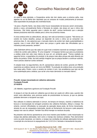 Conselho Nacional do Café – CNC
SCN Quadra 01, Bl. “C”, Ed. Brasília Trade Center, 11º andar, sala 1.101 - CEP 70711-902 – Brasília (DF)
Assessoria de Comunicação: (61) 3226-2269 / 8114-6632
E-mail: imprensa@cncafe.com.br / www.twitter.com/pauloandreck
Já sobre a área plantada, a Cooperativa ainda não tem dados para a próxima safra, mas
agentes do sul da Bahia tem reportado que as compras de mudas praticamente já tomaram
toda capacidade de produção dos viveiristas locais.
“Já para o Espírito Santo, nas áreas onde houve necessidade de lavouras serem arrancadas,
devido a seca, principalmente Norte e Noroeste do estado, são áreas em que o clima não
favoreceu. Vão todos aguardar para o plantio de abril”, pontua lembrando que a atenção
desses produtores está todo voltada para o clima nos próximos meses.
A única certeza entre os cafeicultores, até aqui, tem sido as barreiras a superar. “Nós temos um
cenário de muitos desafios, porque vai depender de como o clima vai se comportar nos
próximos dias. E, nós sabemos que o mercado interno de conilon tem dado sustentabilidade e
suporte, mas é muito difícil falar sobre isso porque a gente sabe das dificuldades que a
indústria já está passando, também”.
João Galimberti afirma que não sabe em qual nível a indústria nacional vai conseguir substituir
o blend do conilon pelo arábica. “É uma incógnita”. A Coopeavi lembra que para os produtores
a análise ainda tem sido mais interna do que em um ambiente geral. “Temos avaliado da
seguinte forma: a expectativa do produtor é de preços mais altos porque ele está olhando pra
dentro da porteira. Então, faz todo sentido imaginar que os preços tendem a continuar subindo,
mas é preciso observar outras variáveis”.
A cotação local, na segunda-feira, dia 24, apresentava valores de conilon, girando em R$510,
superiores ao arábica natural, em torno de R$500. “A produção de arábica teve uma produção
boa nesta safra. Porém, como o cenário do conilon é ruim, nós acreditamos que isso vai dar
uma sustentação para o arábica, que vai ter uma maior demanda no mercado interno”.
Procafé: recepa mecanizada em cafeeiros adensados
Fundação Procafé
27/10/2016
J.B. Matiello, engenheiro agrônomo da Fundação Procafé
A recepa é um tipo de poda em cafeeiros que só deve ser usado em ultimo caso, quando não
existir outra alternativa, pois promove perda de produtividade na lavoura, já que as plantas
podadas demoram a recuperar sua copa.
Nos cafezais no sistema adensado é comum, de tempos em tempos, visando a reabertura da
lavoura e recomposição da ramagem produtiva dos cafeeiros fechados, efetuar a recepa. No
entanto, ocorrem dificuldades na execução da operação dessa poda, de forma mecanizada,
através do uso de recepadeira tratorizada, devido ao fechamento da lavoura e pelo pequeno
espaço nas ruas do cafezal. Também fica difícil manejar os resíduos da poda.
Na presente nota técnica apresenta-se uma nova maneira para facilitar o corte mecanizado na
recepa das plantas adensadas, bem como o manejo dos resíduos cortados. Para demonstrar
como se pode mecanizar, ao máximo, a recepa nas condições de cafezais adensados toma-se
o exemplo de uma lavoura no espaçamento de 1,8 X 0,5 m, fechada e necessitando da poda.
 