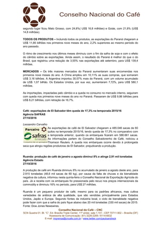 Conselho Nacional do Café – CNC
SCN Quadra 01, Bl. “C”, Ed. Brasília Trade Center, 11º andar, sala 1.101 - CEP 70711-902 – Brasília (DF)
Assessoria de Comunicação: (61) 3226-2269 / 8114-6632
E-mail: imprensa@cncafe.com.br / www.twitter.com/pauloandreck
segundo lugar ficou Mato Grosso, com 24,8%( US$ 16,8 milhões) e Goiás, com 21,8% (US$
14,8 milhões).
TODOS OS PRODUTOS – Incluindo todos os produtos, as exportações do Paraná chegaram a
US$ 11,85 bilhões nos primeiros nove meses do ano, 2,2% superiores ao mesmo período do
ano passado.
O ritmo de crescimento nos últimos meses diminuiu com o fim da safra de soja e com o efeito
do câmbio sobre as exportações. Ainda assim, o resultado do Paraná é melhor do que o do
Brasil, que registrou uma redução de 3,55% nas exportações até setembro, para US$ 139,4
milhões.
MERCADOS – Os três maiores mercados do Paraná aumentaram suas encomendas nos
primeiros nove meses do ano. A China ampliou em 10,11% as suas compras, que somaram
US$ 3,16 bilhões. A Argentina importou 30,57% mais do Paraná, com um volume acumulado
de US$ 1,07 bilhão. Os Estados Unidos, por sua vez, aumentaram 7,72%, para US$ 580,1
milhões.
As importações, impactadas pelo câmbio e a queda no consumo no mercado interno, seguiram
com queda nos primeiros nove meses do ano no Paraná. Passaram de US$ 9,86 bilhões para
US$ 8,21 bilhões, com retração de 16,7%.
Café: exportações de El Salvador têm queda de 17,3% na temporada 2015/16
Agência SAFRAS
27/10/2016
Lessandro Carvalho
As exportações de café de El Salvador chegaram a 485.046 sacas de 60
quilos na temporada 2015/16, tendo queda de 17,3% no comparativo com
a temporada anterior, quando os embarques ficaram em 586.661 sacas.
As informações partem do Conselho Salvadorenho de Café, noticiou a
Thomson Reuters. A queda nos embarques ocorre devido à prolongada
seca que atingiu regiões produtoras de El Salvador, prejudicando a produção.
Ruanda: produção de café de janeiro a agosto diminui 8% e atinge 2,91 mil toneladas
Agência Estado
27/10/2016
A produção de café em Ruanda diminuiu 8% no acumulado de janeiro a agosto deste ano, para
2.915 toneladas (48,6 mil sacas de 60 kg), por causa da falta de chuvas e da bienalidade
negativa da cultura, informou nesta quinta-feira o Conselho Nacional de Exportação Agrícola do
país. Já a receita com os embarques foi pressionada pelo recuo nos preços internacionais da
commodity e diminuiu 16% no período, para US$ 27 milhões.
Ruanda é um pequeno produtor de café, mesmo para os padrões africanos, mas cultiva
variedades de arábica de alta qualidade, que são vendidas principalmente para Estados
Unidos, Japão e Europa. Segundo fontes da indústria local, o ciclo de bienalidade negativa
pode fazer com que a safra do país fique abaixo das 20 mil toneladas (330 mil sacas) de 2015.
Fonte: Dow Jones Newswires.
 