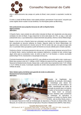 Conselho Nacional do Café – CNC
SCN Quadra 01, Bl. “C”, Ed. Brasília Trade Center, 11º andar, sala 1.101 - CEP 70711-902 – Brasília (DF)
Assessoria de Comunicação: (61) 3226-2269 / 8114-6632
E-mail: imprensa@cncafe.com.br / www.twitter.com/pauloandreck
afeta o desenvolvimento das cerejas em partes do Brasil, maior produtor e exportador mundial de
café.
O norte e o oeste de Minas Gerais, maior estado produtor, permanecem "muito secos", enquanto que
outras regiões devem receber chuvas benéficas. As informações partem da Bloomberg.
Solo praticamente seco prejudica lavouras de café no Espírito Santo
Agência Estado
28/01/2015
O Espírito Santo, maior produtor de café conilon (robusta) do Brasil, tem atualmente uma das piores
condições de solo do Brasil. A água disponível na terra está abaixo de 10%, ou seja, o solo está
praticamente seco, o que desfavorece o desenvolvimento das plantas, informa a Somar Meteorologia.
Desde o início do ano o Espírito Santo tem enfrentado uma forte seca e altas temperaturas, o que
tem prejudicado as lavouras cafeeiras do Estado. Segundo dados da Somar Meteorologia, em
algumas áreas, onde deveria ter chovido cerca de 150 mm ainda não caiu uma gota de água este
ano. E a previsão indica que apenas a partir de fevereiro as chuvas voltarão para o Estado capixaba.
Conforme a Somar, na primeira semana do mês que vem, as chuvas devem alcançar cerca de 30 mm
no Espírito Santo, volume insuficiente para recuperar totalmente a umidade do solo, embora traga
algum alívio para os produtores rurais. Já entre os dias 5 e 9 de fevereiro, o volume acumulado
poderá atingir 70 mm, favorecendo a recuperação de lavouras.
O primeiro levantamento da safra de café 2015, cuja colheita se inicia entre abril e maio, mostra que o
Brasil deve produzir entre 44,11 milhões e 46,61 milhões de sacas de 60 kg, segundo a Companhia
Nacional de Abastecimento (Conab). Desse total, o café conilon deve representar entre 11,61 milhões
e 12,21 milhões de sacas. A produção capixaba de conilon está projetada entre 8,52 milhões e 8,96
milhões de sacas.
Setor debate ações prioritárias para garantia de renda na cafeicultura
Assessoria de Comunicação CNA
28/01/2015
Correção de fragilidades das
estatísticas de produção, reformulação
de metodologia para cálculo dos
preços mínimos do café arábica e do
conillon, intensificação das ações de
promoção do produto aqui e no exterior
e criação de ferramentas de gestão de
risco. Estes foram os principais
assuntos debatidos pelos presidentes
da Federação da Agricultura e
Pecuária do Estado do Espírito Santo
(FAES), Júlio da Silva Rocha Júnior; e
da Comissão Nacional do Café da Confederação da Agricultura e Pecuária do Brasil (CNA), Breno
Mesquita, em reunião com a ministra da Agricultura, Pecuária e Abastecimento (MAPA), Kátia Abreu.
 