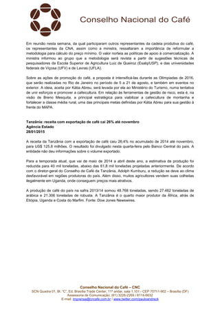 Conselho Nacional do Café – CNC
SCN Quadra 01, Bl. “C”, Ed. Brasília Trade Center, 11º andar, sala 1.101 - CEP 70711-902 – Brasília (DF)
Assessoria de Comunicação: (61) 3226-2269 / 8114-6632
E-mail: imprensa@cncafe.com.br / www.twitter.com/pauloandreck
Em reunião nesta semana, da qual participaram outros representantes da cadeia produtiva do café,
os representantes da CNA, assim como a ministra, ressaltaram a importância de reformular a
metodologia para cálculo do preço mínimo. O valor norteia as políticas de apoio à comercialização. A
ministra informou ao grupo que a metodologia será revista a partir de sugestões técnicas de
pesquisadores da Escola Superior de Agricultura Luiz de Queiroz (Esalq/USP), e das universidades
federais de Viçosa (UFV) e de Lavras (UFLA).
Sobre as ações de promoção do café, a proposta é intensificá-las durante as Olímpiadas de 2016,
que serão realizadas no Rio de Janeiro no período de 5 a 21 de agosto, e também em eventos no
exterior. A ideia, aceita por Kátia Abreu, será levada por ela ao Ministério do Turismo, numa tentativa
de unir esforços e promover a cafeicultura. Em relação às ferramentas de gestão de risco, esta é, na
visão de Breno Mesquita, a principal estratégica para viabilizar a cafeicultura de montanha e
fortalecer a classe média rural, uma das principais metas definidas por Kátia Abreu para sua gestão à
frente do MAPA.
Tanzânia: receita com exportação de café cai 26% até novembro
Agência Estado
28/01/2015
A receita da Tanzânia com a exportação de café caiu 26,4% no acumulado de 2014 até novembro,
para US$ 125,8 milhões. O resultado foi divulgado nesta quarta-feira pelo Banco Central do país. A
entidade não deu informações sobre o volume exportado.
Para a temporada atual, que vai de maio de 2014 a abril deste ano, a estimativa de produção foi
reduzida para 40 mil toneladas, abaixo das 61,8 mil toneladas projetadas anteriormente. De acordo
com o diretor-geral do Conselho de Café da Tanzânia, Adolph Kumburu, a redução se deve ao clima
desfavorável em regiões produtoras do país. Além disso, muitos agricultores vendem suas colheitas
ilegalmente em Uganda, onde conseguem preços mais atrativos.
A produção de café do país na safra 2013/14 somou 48.768 toneladas, sendo 27.462 toneladas de
arábica e 21.306 toneladas de robusta. A Tanzânia é o quarto maior produtor da África, atrás de
Etiópia, Uganda e Costa do Marfim. Fonte: Dow Jones Newswires.
 