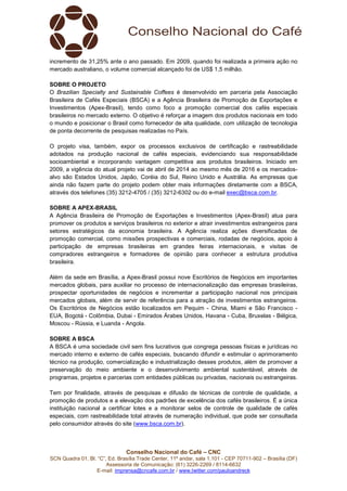 Conselho Nacional do Café – CNC
SCN Quadra 01, Bl. “C”, Ed. Brasília Trade Center, 11º andar, sala 1.101 - CEP 70711-902 – Brasília (DF)
Assessoria de Comunicação: (61) 3226-2269 / 8114-6632
E-mail: imprensa@cncafe.com.br / www.twitter.com/pauloandreck
incremento de 31,25% ante o ano passado. Em 2009, quando foi realizada a primeira ação no
mercado australiano, o volume comercial alcançado foi de US$ 1,5 milhão.
SOBRE O PROJETO
O Brazilian Specialty and Sustainable Coffees é desenvolvido em parceria pela Associação
Brasileira de Cafés Especiais (BSCA) e a Agência Brasileira de Promoção de Exportações e
Investimentos (Apex-Brasil), tendo como foco a promoção comercial dos cafés especiais
brasileiros no mercado externo. O objetivo é reforçar a imagem dos produtos nacionais em todo
o mundo e posicionar o Brasil como fornecedor de alta qualidade, com utilização de tecnologia
de ponta decorrente de pesquisas realizadas no País.
O projeto visa, também, expor os processos exclusivos de certificação e rastreabilidade
adotados na produção nacional de cafés especiais, evidenciando sua responsabilidade
socioambiental e incorporando vantagem competitiva aos produtos brasileiros. Iniciado em
2009, a vigência do atual projeto vai de abril de 2014 ao mesmo mês de 2016 e os mercados-
alvo são Estados Unidos, Japão, Coréia do Sul, Reino Unido e Austrália. As empresas que
ainda não fazem parte do projeto podem obter mais informações diretamente com a BSCA,
através dos telefones (35) 3212-4705 / (35) 3212-6302 ou do e-mail exec@bsca.com.br.
SOBRE A APEX-BRASIL
A Agência Brasileira de Promoção de Exportações e Investimentos (Apex-Brasil) atua para
promover os produtos e serviços brasileiros no exterior e atrair investimentos estrangeiros para
setores estratégicos da economia brasileira. A Agência realiza ações diversificadas de
promoção comercial, como missões prospectivas e comerciais, rodadas de negócios, apoio à
participação de empresas brasileiras em grandes feiras internacionais, e visitas de
compradores estrangeiros e formadores de opinião para conhecer a estrutura produtiva
brasileira.
Além da sede em Brasília, a Apex-Brasil possui nove Escritórios de Negócios em importantes
mercados globais, para auxiliar no processo de internacionalização das empresas brasileiras,
prospectar oportunidades de negócios e incrementar a participação nacional nos principais
mercados globais, além de servir de referência para a atração de investimentos estrangeiros.
Os Escritórios de Negócios estão localizados em Pequim - China, Miami e São Francisco -
EUA, Bogotá - Colômbia, Dubai - Emirados Árabes Unidos, Havana - Cuba, Bruxelas - Bélgica,
Moscou - Rússia, e Luanda - Angola.
SOBRE A BSCA
A BSCA é uma sociedade civil sem fins lucrativos que congrega pessoas físicas e jurídicas no
mercado interno e externo de cafés especiais, buscando difundir e estimular o aprimoramento
técnico na produção, comercialização e industrialização desses produtos, além de promover a
preservação do meio ambiente e o desenvolvimento ambiental sustentável, através de
programas, projetos e parcerias com entidades públicas ou privadas, nacionais ou estrangeiras.
Tem por finalidade, através de pesquisas e difusão de técnicas de controle de qualidade, a
promoção de produtos e a elevação dos padrões de excelência dos cafés brasileiros. É a única
instituição nacional a certificar lotes e a monitorar selos de controle de qualidade de cafés
especiais, com rastreabilidade total através de numeração individual, que pode ser consultada
pelo consumidor através do site (www.bsca.com.br).
 