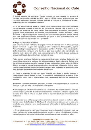 Conselho Nacional do Café – CNC
SCN Quadra 01, Bl. “C”, Ed. Brasília Trade Center, 11º andar, sala 1.101 - CEP 70711-902 – Brasília (DF)
Assessoria de Comunicação: (61) 3226-2269 / 8114-6632
E-mail: imprensa@cncafe.com.br / www.twitter.com/pauloandreck
A diretora executiva da associação, Vanusia Nogueira, diz que o avanço no segmento é
resultado de um esforço iniciado em 2007, quando a BSCA passou a estimular que mais
produtores investissem num café de maior qualidade e a divulgar a existência da produção
especial a potenciais compradores no exterior.
— Um dos resultados é que, agora, os Estados Unidos passaram a ser nosso maior comprador
de café especial. Trata-se do mercado em que mais se consome café no mundo — diz
Vanusia, que avalia que, em breve, o Brasil será mundialmente reconhecido como parte do
grupo de países produtores de alta qualidade, como Guatemala, Colômbia, Nicarágua, Quênia
e Ruanda. — Alguns compradores externos já nos colocam nesse patamar. Sempre tivemos
esse café, mas fizemos diferente da Colômbia, que desde os anos 70 trabalhava com essa
questão de promover a qualidade, não a quantidade.
AVANÇO NO MERCADO INTERNO
Com a maior qualidade, a diferença de preço é evidente. O retorno é cerca de 30% superior ao
do café tradicional — e, para lotes especiais, o valor é ainda maior. Além dos EUA, Japão e
Alemanha são grandes compradores desse café de qualidade. A BSCA, a Apex e a Alliance for
Coffee Excellence promovem uma disputa no país para escolher grãos considerados de
altíssimo nível e promovem leilões para esses compradores. No último, do qual participou o
produtor da Chapada Diamantina, foram ofertados 22 lotes.
Redes como a americana Starbucks e marcas como Nespresso e a italiana Illy também são
consumidoras de parte da produção dos grãos especiais do Brasil. A Ipanema Coffees, uma
das principais produtoras de cafés especiais do país, conhece bem essas redes. De 1995 a
2005, a empresa foi a única fornecedora brasileira do grão para a Starbucks. Após o fim do
contrato de exclusividade, outros mercados começaram a ser explorados, e, atualmente, entre
seus principais clientes estão Nespresso e a alemã Tchibo.
— Temos a produção do café em quatro fazendas em Minas e também fazemos o
beneficiamento (etapa anterior à torra). A comunidade internacional já reconhece a alta
qualidade do nosso café — explica Murilo Viotto, responsável pela área de marketing da
empresa.
Atualmente, a Ipanema vende seus grãos para 28 países, que compram cerca de 75% de sua
produção — que gira entre 120 mil e 150 mil sacas ao ano.
A demanda por um café de maior qualidade não é só externa. No mercado interno, o consumo
também cresce. Apenas 5% do café consumido no Brasil pertencem à categoria especial, mas
o avanço é de mais de 10% ao ano, bem acima da expansão de 3% do consumo dos cafés
tradicionais.
É para atender esse público que produtores e torradores de café buscam os melhores grãos,
como é o caso do Coffee Lab, de São Paulo. O estabelecimento reúne, em um só local, uma
torrefação, uma cafeteria e uma escola destinada à formação de baristas (profissionais e
amadores).
— O interesse é crescente e, por isso, triplicamos o tamanho da escola. O interesse é cada vez
maior, e a busca por uma produção de qualidade, também — afirma a fundadora da empresa,
Isabela Raposeiras, que regularmente visita produtores para garimpar os melhores grãos.
 