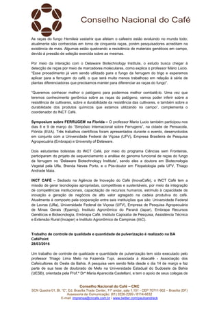 Conselho Nacional do Café – CNC
SCN Quadra 01, Bl. “C”, Ed. Brasília Trade Center, 11º andar, sala 1.101 - CEP 70711-902 – Brasília (DF)
Assessoria de Comunicação: (61) 3226-2269 / 8114-6632
E-mail: imprensa@cncafe.com.br / www.twitter.com/pauloandreck
As raças do fungo Hemileia vastatrix que afetam o cafeeiro estão evoluindo no mundo todo;
atualmente são conhecidas em torno de cinquenta raças, porém pesquisadores acreditam na
existência de mais. Algumas estão quebrando a resistência de materiais genéticos em campo,
devido à pressão de seleção exercida sobre as mesmas.
Por meio da interação com o Delaware Biotechnology Institute, o estudo busca chegar à
detecção de raças por meio de marcadores moleculares, como explica o professor Mário Lúcio.
“Esse procedimento já vem sendo utilizado para o fungo da ferrugem do trigo e esperamos
aplicar para a ferrugem do café, o que será muito menos trabalhoso em relação à série de
plantas diferenciadoras que precisamos manter para diferenciar as raças do fungo”.
“Queremos conhecer melhor o patógeno para podermos melhor combatê-lo. Uma vez que
teremos conhecimento genômico sobre as raças do patógeno, vamos poder inferir sobre a
resistência de cultivares, sobre a durabilidade da resistência das cultivares, e também sobre a
durabilidade dos produtos químicos que estamos utilizando no campo”, complementa o
coordenador do INCT Café.
Symposium sobre FERRUGEM na Florida – O professor Mario Lucio também participou nos
dias 8 e 9 de março do “Simpósio Internacional sobre Ferrugens”, na cidade de Pensacola,
Flórida (EUA). Três trabalhos científicos foram apresentados durante o evento, desenvolvidos
em conjunto com a Universidade Federal de Viçosa (UFV), Empresa Brasileira de Pesquisa
Agropecuária (Embrapa) e University of Delaware.
Dois estudantes bolsistas do INCT Café, por meio do programa Ciências sem Fronteiras,
participaram do projeto de sequenciamento e análise do genoma funcional de raças do fungo
da ferrugem no ‘Delaware Biotechnology Institute’, sendo eles a doutora em Biotecnologia
Vegetal pela Ufla, Brenda Neves Porto, e o Pós-doutor em Fitopatologia pela UFV, Thiago
Andrade Maia.
INCT CAFÉ – Sediado na Agência de Inovação do Café (InovaCafé), o INCT Café tem a
missão de gerar tecnologias apropriadas, competitivas e sustentáveis, por meio da integração
de competências institucionais, capacitação de recursos humanos, estímulo à capacidade de
inovação e geração de negócios de alto valor agregado na cadeia produtiva do café.
Atualmente é composto pela cooperação entre seis instituições que são: Universidade Federal
de Lavras (Ufla), Universidade Federal de Viçosa (UFV), Empresa de Pesquisa Agropecuária
de Minas Gerais (Epamig), Instituto Agronômico do Paraná (Iapar), Embrapa Recursos
Genéticos e Biotecnologia, Embrapa Café, Instituto Capixaba de Pesquisa, Assistência Técnica
e Extensão Rural (Incaper) e Instituto Agronômico de Campinas (IAC).
Trabalho de controle de qualidade e quantidade de pulverização é realizado na BA
CaféPoint
28/03/2016
Um trabalho de controle de qualidade e quantidade de pulverização tem sido executado pelo
professor Thiago Lima Melo na Fazenda Tupi, associada à Abacafé - Associação dos
Cafeicultores do Oeste da Bahia. A pesquisa vem sendo feita desde o dia 14 de março e faz
parte de sua tese de doutorado de Melo na Universidade Estadual do Sudoeste da Bahia
(UESB), orientada pela Prof.ª Drª Maria Aparecida Castellani, e tem o apoio de seus colegas de
 