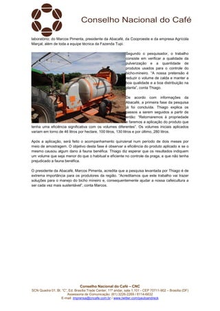 Conselho Nacional do Café – CNC
SCN Quadra 01, Bl. “C”, Ed. Brasília Trade Center, 11º andar, sala 1.101 - CEP 70711-902 – Brasília (DF)
Assessoria de Comunicação: (61) 3226-2269 / 8114-6632
E-mail: imprensa@cncafe.com.br / www.twitter.com/pauloandreck
laboratório; do Marcos Pimenta, presidente da Abacafé, da Cooproeste e da empresa Agrícola
Marçal, além de toda a equipe técnica da Fazenda Tupi.
Segundo o pesquisador, o trabalho
consiste em verificar a qualidade da
pulverização e a quantidade de
produtos usados para o controle do
bicho-mineiro. “A nossa pretensão é
reduzir o volume de calda e manter a
boa qualidade e a boa distribuição na
planta”, conta Thiago.
De acordo com informações da
Abacafé, a primeira fase da pesquisa
já foi concluída. Thiago explica os
passos a serem seguidos a partir de
então: “Retornaremos à propriedade
e faremos a aplicação do produto que
tenha uma eficiência significativa com os volumes diferentes”. Os volumes iniciais aplicados
variam em torno de 46 litros por hectare, 100 litros, 130 litros e por último, 280 litros.
Após a aplicação, será feito o acompanhamento quinzenal num período de dois meses por
meio de amostragem. O objetivo desta fase é observar a eficiência do produto aplicado e se o
mesmo causou algum dano à fauna benéfica. Thiago diz esperar que os resultados indiquem
um volume que seja menor do que o habitual e eficiente no controle da praga, e que não tenha
prejudicado a fauna benéfica.
O presidente da Abacafé, Marcos Pimenta, acredita que a pesquisa levantada por Thiago é de
extrema importância para os produtores da região. “Acreditamos que este trabalho vai trazer
soluções para o manejo do bicho mineiro e, consequentemente ajudar a nossa cafeicultura a
ser cada vez mais sustentável”, conta Marcos.
 