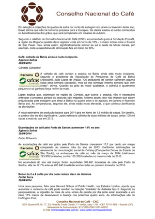 Conselho Nacional do Café – CNC
SCN Quadra 01, Bl. “C”, Ed. Brasília Trade Center, 11º andar, sala 1.101 - CEP 70711-902 – Brasília (DF)
Assessoria de Comunicação: (61) 3226-2269 / 8114-6632
E-mail: imprensa@cncafe.com.br / www.twitter.com/pauloandreck
Em relação a projeções de quebra de safra por conta da estiagem em janeiro e fevereiro deste ano,
David afirma que não há números precisos para a Cocapec. Os dados exatos só serão conhecidos
no beneficiamento dos grãos, que será completado em meados de outubro.
Segundo o relatório do Conselho Nacional do Café (CNC), encomendado junto à Fundação Procafé,
a região da Mogiana paulista deve registrar corte em torno de 10% - o maior índice entre o Estado
de São Paulo, mas, ainda assim, significativamente inferior ao sul e oeste de Minas Gerais, por
exemplo, onde a expectativa de diminuição fica em torno de 30%.
Café: colheita na Bahia ainda é muito incipiente
Agência Safras
28/04/2014
Cândida Schaedler
A colheita de café conilon e arábica na Bahia ainda está muito incipiente,
segundo o presidente da Associação de Produtores de Café da Bahia
(Assocafé), João Lopes de Araújo. "Os produtores de conilon colheram alguma
coisa essa semana (passada), mas só vão começar mesmo semana que vem
(esta)", afirma. Quando ao grão de maior qualidade, a colheita é igualmente
pequena e só ganhará força no fim de maio.
Lopes explica que, sobretudo na região do Cerrado, que cultiva o arábica, não é necessário
antecipar o processo porque as lavouras são irrigadas. Mesmo assim, isso não impede que sejam
prejudicadas pela estiagem que afeta a Bahia há quatro anos e se agravou em janeiro e fevereiro
deste ano. As temperaturas, segundo ele, ainda estão muito elevadas, o que continua danificando
as plantações.
A nova estimativa de produção baiana para 2014 gira em torno de 1,8 milhão de sacas. Em janeiro,
a quebra não era tão significativa: Lopes estimava colheita de duas milhões de sacas, ainda 100 mil
sacas a mais do que em 2013.
Exportações de café pelo Porto de Santos aumentam 18% no ano
Agência Safras
28/04/2014
Fábio Rübenich
As exportações de café em grãos pelo Porto de Santos cresceram 17,7 por cento em março
comparado ao mesmo mês do ano de 2013. Conforme informações da
assessoria de comunicação social da Codesp (Companhia Docas do Estado de
São Paulo), os embarques de café no mês de março de 2014 totalizaram
123.976 toneladas, contra 105.339 toneladas no mesmo mês de 2013.
No acumulado do ano até março, foram exportadas 306.661 toneladas de café pelo Porto de
Santos, alta de 17,7% ante as 260.645 toneladas embarcadas no primeiro trimestre de 2013.
Beber de 2 a 4 cafés por dia pode reduzir risco de diabetes
Portal Terra
28/04/2014
Uma nova pesquisa, feita pela Harvard School of Public Health, nos Estados Unidos, aponta que
aumentar o consumo de café pode resultar na redução “imediata” da diabetes tipo 2. Segundo os
pesquisadores, a ingestão de mais de uma xícara da bebida por dia pode estar associada a um
risco 11% menor de desenvolver a doença nos próximos quatro anos. As informações são do
Huffington Post.
 