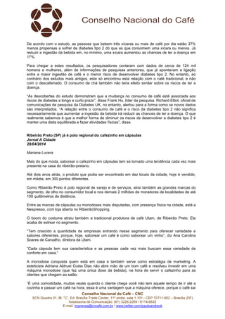 Conselho Nacional do Café – CNC
SCN Quadra 01, Bl. “C”, Ed. Brasília Trade Center, 11º andar, sala 1.101 - CEP 70711-902 – Brasília (DF)
Assessoria de Comunicação: (61) 3226-2269 / 8114-6632
E-mail: imprensa@cncafe.com.br / www.twitter.com/pauloandreck
De acordo com o estudo, as pessoas que bebem três xícaras ou mais de café por dia estão 37%
menos propensas a sofrer de diabetes tipo 2 do que as que consomem uma xícara ou menos. Já
reduzir a ingestão da bebida em, no mínimo, uma xícara aumentou as chances de ter a doença em
17%.
Para chegar a estes resultados, os pesquisadores contaram com dados de cerca de 124 mil
homens e mulheres, além de informações de pesquisas anteriores, que já apontavam a ligação
entre a maior ingestão de café e o menor risco de desenvolver diabetes tipo 2. No entanto, ao
contrário dos estudos mais antigos, este só encontrou esta relação com o café tradicional, e não
com o descafeinado. O consumo de chá também não teria efeito similar sobre os riscos de ter a
doença.
“As descobertas do estudo demonstram que a mudança no consumo de café está associada aos
riscos de diabetes a longo e curto prazo”, disse Frank Hu, líder da pesquisa. Richard Elliot, oficial de
comunicações de pesquisa da Diabetes UK, no entanto, alertou para a forma como os novos dados
são interpretados. “A relação entre o consumo de café e o risco da diabetes tipo 2 não significa
necessariamente que aumentar a ingestão da bebida irá reduzir as chances de ter a doença. O que
realmente sabemos é que a melhor forma de diminuir os riscos de desenvolver a diabetes tipo 2 é
manter uma dieta equilibrada e fazer atividades físicas”, disse.
Ribeirão Preto (SP) já é polo regional do cafezinho em cápsulas
Jornal A Cidade
28/04/2014
Mariana Lucera
Mais do que moda, saborear o cafezinho em cápsulas tem se tornado uma tendência cada vez mais
presente na casa do ribeirão-pretano.
Até dois anos atrás, o produto que podia ser encontrado em dez locais da cidade, hoje é vendido,
em média, em 300 pontos diferentes.
Como Ribeirão Preto é polo regional de varejo e de serviços, atrai também as grandes marcas do
segmento, de olho no consumidor local e nos demais 2 milhões de moradores de localidades de até
100 quilômetros de distância.
Entre as marcas de cápsulas ou monodoses mais disputadas, com presença física na cidade, está a
Nespresso, com loja aberta no RibeirãoShopping.
O boom do costume atraiu também a tradicional produtora de café Utam, de Ribeirão Preto. Ela
acaba de estrear no segmento.
“Tem crescido a quantidade de empresas entrando nesse segmento para oferecer variedade e
sabores diferentes, porque, hoje, saborear um café é como saborear um vinho”, diz Ana Carolina
Soares de Carvalho, diretora da Utam.
“Cada cápsula tem sua característica e as pessoas cada vez mais buscam essa variedade de
conforto em casa.”
A monodose conquista quem está em casa e também serve como estratégia de marketing. A
esteticista Adriana Aldruei Costa Dias não abre mão de um bom café e resolveu investir em uma
máquina monodose (que faz uma única dose da bebida), na hora de servir o cafezinho para as
clientes que chegam ao salão.
“É uma comodidade, muitas vezes quando o cliente chega você não tem aquele tempo de ir até a
cozinha e passar um café na hora, essa é uma vantagem que a máquina oferece, porque o café sai
 