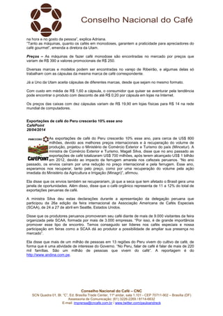 Conselho Nacional do Café – CNC
SCN Quadra 01, Bl. “C”, Ed. Brasília Trade Center, 11º andar, sala 1.101 - CEP 70711-902 – Brasília (DF)
Assessoria de Comunicação: (61) 3226-2269 / 8114-6632
E-mail: imprensa@cncafe.com.br / www.twitter.com/pauloandreck
na hora e no gosto da pessoa”, explica Adriana.
“Tanto as máquinas, quanto os cafés em monodoses, garantem a praticidade para apreciadores do
café gourmet”, emenda a diretora da Utam.
Preços – As máquinas de fazer café monodose são encontradas no mercado por preços que
variam de R$ 390 a valores promocionais de R$ 250.
Diversas marcas e modelos podem ser encontradas no varejo de Ribeirão, e algumas delas só
trabalham com as cápsulas da mesma marca de café correspondente.
Já a Uno da Utam aceita cápsulas de diferentes marcas, desde que sejam no mesmo formato.
Com custo em média de R$ 1,60 a cápsula, o consumidor que quiser se aventurar pela tendência
pode encontrar o produto com desconto de até R$ 0,20 por cápsula em lojas na Internet.
Os preços das caixas com dez cápsulas variam de R$ 19,90 em lojas físicas para R$ 14 na rede
mundial de computadores.
Exportações de café do Peru crescerão 10% esse ano
CaféPoint
28/04/2014
As exportações de café do Peru crescerão 10% esse ano, para cerca de US$ 800
milhões, devido aos melhores preços internacionais e à recuperação do volume de
produção, projetou o Ministério de Comércio Exterior e Turismo do país (Mincetur). A
ministra de Comércio Exterior e Turismo, Magali Silva, disse que no ano passado as
exportações de café totalizaram US$ 700 milhões, após terem alcançado US$ 1 bilhão
em 2012, devido ao impacto da ferrugem amarela nos cafezais peruanos. “No ano
passado, os envios caíram por uma redução no preço internacional e pela ferrugem. Esse ano,
esperamos nos recuperar, tanto pelo preço, como por uma recuperação do volume pela ação
imediata do Ministério da Agricultura e Irrigação (Minagri)”, afirmou.
Ela disse que os envios também se recuperariam, já que a seca que tem afetado o Brasil gera uma
janela de oportunidades. Além disso, disse que o café orgânico representa de 11 a 12% do total de
exportações peruanas de café.
A ministra Silva deu estas declarações durante a apresentação da delegação peruana que
participou da 26a edição da feira internacional da Associação Americana de Cafés Especiais
(SCAA), de 24 a 27 de abril em Seattle, Estados Unidos.
Disse que os produtores peruanos promoveram seu café diante de mais de 9.000 visitantes da feira
organizada pela SCAA, formada por mais de 3.000 empresas. “Por isso, é de grande importância
promover esse tipo de encontro. Temos conseguido ser líderes nos cafés especiais e nossa
participação em feiras como a SCAA dá ao produtor a possibilidade de ampliar sua presença no
mercado”.
Ela disse que mais de um milhão de pessoas em 13 regiões do Peru vivem do cultivo de café, de
forma que é uma atividade de interesse do Governo. “No Peru, falar de café é falar de mais de 220
mil famílias. São um milhão de pessoas que vivem do café”. A reportagem é do
http://www.andina.com.pe.
 