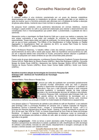 Conselho Nacional do Café – CNC
SCN Quadra 01, Bl. “C”, Ed. Brasília Trade Center, 11º andar, sala 1.101 - CEP 70711-902 – Brasília (DF)
Assessoria de Comunicação: (61) 3226-2269 / 8114-6632
E-mail: imprensa@cncafe.com.br / www.twitter.com/pauloandreck
O diabetes mellitus é uma síndrome caracterizada por um grupo de doenças metabólicas
desencadeadas por alterações no metabolismo da glicose, causadas pela falta ou por defeitos na
ação da insulina, que é o hormônio produzido pelo pâncreas com a finalidade de facilitar a absorção
de glicose pelas células, mantendo seus níveis normais no sangue periférico.
Na pesquisa foram avaliados vários parâmetros laboratoriais em animais diabéticos, visando
investigar o papel protetor do café e sua potencial colaboração para retardar o desenvolvimento das
complicações micro e macroangiopáticas que podem afetar a produtividade, a qualidade de vida e
sobrevida.
Alessandra contou a reportagem da Rede Social do Café que o grupo que realizou a pesquisa, tem
dois artigos submetidos e que estão sob avaliação de revisores de revistas internacionais
especializadas. “Esses dados estão sob sigilo de publicação. Os únicos dados que podemos divulgar
são os que já foram publicados “The Effects of the Decaffeination of Coffee Samples on Platelet
Aggregation in Hyperlipidemic Rats” em setembro de 2013, na revista Plant Foods for Human
Nutrition, v.68, p.268-273.” explicou Alessandra.
Para a Professora Rosemary, “o trabalho reflete o êxito dos esforços contínuos e seqüenciais de
aprofundamento do tema café e saúde pela equipe. Além da importância sócio-econômica do café,
por ser a segunda bebida mais consumida no mundo, procuramos sempre valorizar a qualidade e
realizar as pesquisas com doses similares as que são consumidas pelas pessoas.”
Fazem parte do grupo desta pesquisa, a professora Doutora Rosemary Gualberto Fonseca Alvarenga
Pereira (UFLA), Stella Maris da Silveira Duarte (UNIFAL), Maria Rita Rodrigues (UNIFAL), Fernanda
Borges de Araújo Paula (UNIFAL), Alessandra dos Santos Danziger Silvério (UFLA/ UNIFENAS),
Claudia de Souza Ferreira (UNIFAL), Bruno Cesar Correa Salles (UNIFAL), André Luís Vianna
(UNIFAL).
Rondônia incentiva adoção de tecnologias do Consórcio Pesquisa Café
Embrapa Café - Gerência de Transferência de Tecnologia
28/05/2014
Clarissa Ratton, Flávia Bessa e Renata Silva
A procura por cafés de qualidade tem aumentado gradativamente
no mercado mundial, estimulando cada vez mais a pesquisa
científica a desenvolver tecnologias que melhorem a qualidade na
cafeicultura. Para que o café produzido atenda a essa crescente
demanda qualitativa, é necessário adoção de boas práticas
agrícolas e de recomendações técnicas de colheita e pós-colheita.
O Consórcio Pesquisa Café, coordenado pela Embrapa Café, tem
feito grande esforço de transferência de tecnologias com a
promoção de eventos de capacitação técnica para incentivar
produtores a melhorar sua produção e investir na modernização de infraestrutura e equipamentos.
Uma dessas ações é o “Treinamento de colheita e pós-colheita do café em Rondônia”, a ser realizado
pela Embrapa Café e a Embrapa Rondônia em parceria com o Instituto Capixaba de Pesquisa,
Assistência Técnica e Extensão Rural – Incaper, a Universidade Federal de Viçosa - UFV e a
Empresa de Pesquisa Agropecuária de Minas Gerais - Epamig. O evento acontecerá no período de
28 a 30 de maio, das 7h30 às 17h30, no Campo Experimental de Ouro Preto do Oeste da Embrapa
Rondônia. O objetivo é capacitar técnicos, extensionistas e lideranças rurais na construção e
operação de tecnologias pós-colheita e colheita do café, além de orientar a adoção de boas práticas
agrícolas e de gestão.
Temas e programação – Entre os temas a serem abordados estão Produção Integrada do Café;
desafios e perspectivas da cafeicultura no estado; qualidade do café; classificação do café; tecnologia
de colheita e pós-colheita; mercado do café robusta; despolpamento e secagem; construção do silo
secador; e terreiro secador com cobertura móvel.
 