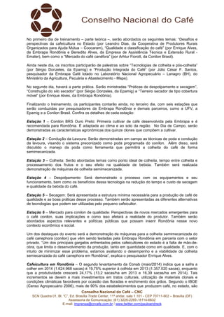 Conselho Nacional do Café – CNC
SCN Quadra 01, Bl. “C”, Ed. Brasília Trade Center, 11º andar, sala 1.101 - CEP 70711-902 – Brasília (DF)
Assessoria de Comunicação: (61) 3226-2269 / 8114-6632
E-mail: imprensa@cncafe.com.br / www.twitter.com/pauloandreck
No primeiro dia de treinamento – parte teórica –, serão abordados os seguintes temas: “Desafios e
perspectivas da cafeicultura no Estado (por Leandro Dias, da Cooperativa de Produtores Rurais
Organizados para Ajuda Mútua – Coocaram), “Qualidade e classificação do café” (por Enrique Alves,
da Embrapa Rondônia e Benedito Alves, da Empresa de Assistência Técnica e Extensão Rural -
Emater), bem como o “Mercado do café canéfora” (por Arhtur Fiorott, da Conilon Brasil).
Ainda neste dia, os inscritos participarão de palestras sobre “Tecnologias de colheita e pós-colheita”
(por Sérgio Donzeles, da Epamig) e “Produção Integrada do Café” (por Júlio César F. Santos,
pesquisador da Embrapa Café lotado no Laboratório Nacional Agropecuário – Lanagro (BH), do
Ministério da Agricultura, Pecuária e Abastecimento - Mapa).
No segundo dia, haverá a parte prática. Serão ministradas “Práticas de despolpamento e secagem”,
“Construção do silo secador” (por Sérgio Donzeles, da Epamig) e “Terreiro secador de tipo cobertura
móvel” (por Enrique Alves, da Embrapa Rondônia).
Finalizando o treinamento, os participantes contarão ainda, no terceiro dia, com seis estações que
serão conduzidas por pesquisadores da Embrapa Rondônia e demais parceiros, como a UFV, a
Epamig e a Conilon Brasil. Confira os detalhes de cada estação:
Estação 1 – Conilon BRS Ouro Preto: Primeira cultivar de café desenvolvida pela Embrapa e é
recomendada para Rondônia. É adaptada ao clima e ao solo da região. No Dia de Campo, serão
demonstradas as características agronômicas dos quinze clones que compõem a cultivar.
Estação 2 – Condução da Lavoura: Serão demonstradas em campo as técnicas de poda e condução
da lavoura, visando o sistema preconizado como poda programada do conilon. Além disso, será
discutido o manejo da poda como ferramenta que permitirá a colheita do café de forma
semimecanizada.
Estação 3 – Colheita: Serão abordadas temas como ponto ideal de colheita, tempo entre colheita e
processamento dos frutos e o seu efeito na qualidade de bebida. Também será realizada
demonstração de máquinas de colheita semimecanizada.
Estação 4 – Despolpamento: Será demonstrado o processo com os equipamentos e seu
funcionamento, bem como os benefícios dessa tecnologia na redução do tempo e custo de secagem
e qualidade da bebida do café.
Estação 5 – Secagem: Será apresentada a estrutura mínima necessária para a produção de café de
qualidade e as boas práticas desse processo. Também serão apresentadas as diferentes alternativas
de tecnologias que podem ser utilizadas pelo pequeno cafeicultor.
Estação 6 – Mercado para conilon de qualidade: Perspectivas de novos mercados emergentes para
o café conilon, suas implicações e como isso afetará a realidade do produtor. Também serão
abordados aspectos relevantes e políticas públicas que possam inserir Rondônia nesse novo
contexto econômico e social.
Um dos destaques do evento será a demonstração de máquinas para a colheita semimecanizada do
café canephora (conilon) que vêm sendo testadas pela Embrapa Rondônia em parceria com o setor
privado. “Um dos principais gargalos enfrentados pelos cafeicultores do estado é a falta de mão-de-
obra, que limita o desenvolvimento da produção, tanto em quantidade como em qualidade. E, com o
intuito de minimizar esse problema, estamos avaliando o desempenho e a viabilidade da colheita
semiecanizada do café canephora em Rondônia”, explica o pesquisador Enrique Alves.
Cafeicultura em Rondônia – O segundo levantamento da Conab (maio/2014) indica que a safra a
colher em 2014 (1.624.968 sacas) é 19,75% superior à colhida em 2013 (1.357.020 sacas), enquanto
que a produtividade crescerá 24,17% (13,2 sacas/ha em 2013 e 16,39 sacas/ha em 2014). Tais
incrementos se devem a mais investimentos em tratos culturais, utilização de materiais clonais e
condições climáticas favoráveis por ocasião das floradas e enchimento dos grãos. Segundo o IBGE
(Censo Agropecuário 2006), mais de 90% dos estabelecimentos que produzem café, no estado, são
 