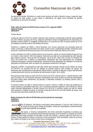 Conselho Nacional do Café – CNC
SCN Quadra 01, Bl. “C”, Ed. Brasília Trade Center, 11º andar, sala 1.101 - CEP 70711-902 – Brasília (DF)
Assessoria de Comunicação: (61) 3226-2269 / 8114-6632
E-mail: imprensa@cncafe.com.br / www.twitter.com/pauloandreck
de agricultura familiar. Rondônia é o sexto maior produtor de café no Brasil e ocupa o segundo lugar
no cultivo de café conilon, o que coloca a cafeicultura da região como atividade de grande
importância na economia do estado.
Café: safra do Vietnã em 2014/15 deve crescer 0,7%, segundo USDA
Agência Estado
28/05/2014
Tomas Okuda
A safra de café em 2014/15 no Vietnã, segundo maior produtor mundial atrás do Brasil, está projetada
em 29,2 milhões de sacas de 60 kg, segundo estimativa inicial do Departamento de Agricultura do
Estados Unidos (USDA). O resultado corresponde a um aumento de 200 mil sacas (cerca de 0,7%)
em relação ao período anterior (29 milhões de sacas).
Conforme o relatório do USDA, o clima favorável, com chuvas oportunas nas principais áreas de
cultivo, promoveu o desenvolvimento dos grãos. Áreas novas e replantadas também contribuem para
empurrar o rendimento das lavouras para uma nível acima da média dos últimos cinco anos.
A área cultivada com café no Vietnã continua a se expandir, apesar da recomendação do governo de
se manter a área total em 500 mil hectares. Estima-se que este ano as plantações de café naquele
país asiático ocupem cerca de 653 mil hectares, cerca de 2% maior ante os 633 mil hectares de
2013. De acordo com o USDA, os cafeicultores vietnamitas têm sido estimulados por condições
climáticas favoráveis, maiores investimentos, incluindo técnicas adequadas de irrigação e aumento de
aplicação de fertilizantes, além do plantio de variedades resistentes à ferrugem.
Segundo o USDA, a exportação de café pelo Vietnã deve alcançar recorde de 28 milhões de sacas
em 2014/15, um aumento de 8% em relação ao período anterior (25,9 milhões de sacas). Os
embarque são impulsionados "pela elevada oferta interna, previsão de alta dos preços internacionais
e desenvolvimento contínuo da indústria de café solúvel no país", diz o USDA.
Nos primeiros sete meses da safra 2013/14 (outubro de 2013 a abril de 2014), o Vietnã exportou café
para 70 países. Os 14 principais mercados responderam por cerca de 80% do total das exportações
de grãos verdes pelos vietnamitas. No período, a Alemanha substituiu os Estados Unidos como o
maior importador.
O consumo interno de café no Vietnã continua a crescer, informa o USDA. A cultura de cafeterias no
varejo continua a se espalhar pelo país, com a presença de players gigantes, como Starbucks, Gloria
Jeans, McCafe (McDonald's) e Dunkin Donuts. Em 2013/14, o consumo interno de café no Vietnã
deve alcançar 2 milhões de sacas. A previsão inicial para 2014/15 é de 2,08 milhões de sacas, com
uma taxa de crescimento médio de 4% ao ano.
Baixa produção de café em El Salvador provoca perdas de empregos
CaféPoint
28/05/2014
Em El Salvador, três fatores combinados desencadearam a crise do café, produto que
ao longo do tempo gerou fontes de trabalho, divisas por exportações e posicionamento
do país pelos padrões de qualidade.
Até agora, o Governo salvadorenho não tinha comprado fungicidas e produtos que
ofereceu aos produtores desde fevereiro passado para recuperar os cafezais que foram
destruídos pelo fungo causador da ferrugem do café. No entanto, o governo agora já conta com os
fundos. O fungo destrói as folhas e evita que o fruto amadureça. Para combatê-lo, usam-se químicos
que matam os fungos ou ao menos evitam que se propaguem.
 