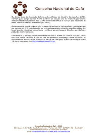 Conselho Nacional do Café – CNC
SCN Quadra 01, Bl. “C”, Ed. Brasília Trade Center, 11º andar, sala 1.101 - CEP 70711-902 – Brasília (DF)
Assessoria de Comunicação: (61) 3226-2269 / 8114-6632
E-mail: imprensa@cncafe.com.br / www.twitter.com/pauloandreck
Os últimos dados da Associação Cafeeira, pela notificação do Ministério da Agricultura (MAG),
informam que a compra de mais de US$ 2 milhões em produtos para dar tratamento aos terrenos
será concretizada nos próximos dias. O MAG tem buscado efetuar a aquisição pelo mecanismo de
leilões eletrônicos da Bolsa de Produtos (BOLPROS).
Os baixos preços internacionais do grão, o ataque da ferrugem no parque cafeeiro centro-americano
que começou em 2012 e os obstáculos que os produtores salvadorenhos têm para obter créditos têm
levado a perdas milionárias, porque houve 1 milhão de quintais (sacas de 46 quilos) que não foram
produzidos e comercializados.
Estimativas de El Salvador são de uma colheita em 2013/14 de 554.300 sacas de 60 quilos, a mais
baixa dos últimos 100 anos. A crise do café tem provocado desemprego e fome no campo. As
estimativas das associações de exportadores são de que, até agora, a perda de empregos supera
150.000. A reportagem é do http://www.laprensagrafica.com.
 