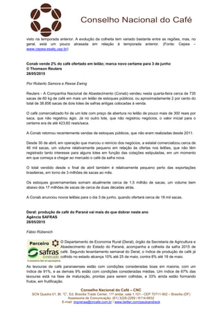Conselho Nacional do Café – CNC
SCN Quadra 01, Bl. “C”, Ed. Brasília Trade Center, 11º andar, sala 1.101 - CEP 70711-902 – Brasília (DF)
Assessoria de Comunicação: (61) 3226-2269 / 8114-6632
E-mail: imprensa@cncafe.com.br / www.twitter.com/pauloandreck
visto na temporada anterior. A evolução da colheita tem variado bastante entre as regiões, mas, no
geral, está um pouco atrasada em relação à temporada anterior. (Fonte: Cepea –
www.cepea.esalq.usp.br)
Conab vende 2% do café ofertado em leilão; marca novo certame para 3 de junho
© Thomson Reuters
28/05/2015
Por Roberto Samora e Reese Ewing
Reuters - A Companhia Nacional de Abastecimento (Conab) vendeu nesta quarta-feira cerca de 735
sacas de 60 kg de café em mais um leilão de estoques públicos, ou aproximadamente 2 por cento do
total de 38.856 sacas de dois lotes de safras antigas colocadas à venda.
O café comercializado foi de um lote com preço de abertura no leilão de pouco mais de 300 reais por
saca, que não registrou ágio. Já no outro lote, que não registrou negócios, o valor inicial para o
certame era de até 423,60 reais/saca.
A Conab retomou recentemente vendas de estoques públicos, que não eram realizadas desde 2011.
Desde 30 de abril, em operação que marcou o reinício dos negócios, a estatal comercializou cerca de
46 mil sacas, um volume relativamente pequeno em relação às ofertas nos leilões, que não têm
registrado tanto interesse para alguns lotes em função das cotações estipuladas, em um momento
em que começa a chegar ao mercado o café da safra nova.
O total vendido desde o final de abril também é relativamente pequeno perto das exportações
brasileiras, em torno de 3 milhões de sacas ao mês.
Os estoques governamentais somam atualmente cerca de 1,5 milhão de sacas, um volume bem
abaixo dos 17 milhões de sacas de cerca de duas décadas atrás.
A Conab anunciou novos leilões para o dia 3 de junho, quando ofertará cerca de 18 mil sacas.
Deral: produção de café do Paraná vai mais do que dobrar neste ano
Agência SAFRAS
28/05/2015
Fábio Rübenich
O Departamento de Economia Rural (Deral), órgão da Secretaria de Agricultura e
Abastecimento do Estado do Paraná, acompanha a colheita da safra 2015 de
café. Segundo levantamento semanal do Deral, o índice de produção de café já
colhido no estado alcança 10% até 25 de maio, contra 8% até 18 de maio.
As lavouras de café paranaenses estão com condições consideradas boas em maioria, com um
índice de 91%, e as demais 9% estão com condições consideradas médias. Um índice de 67% das
lavouras está na fase de maturação, prontas para serem colhidas, e 33% ainda estão formando
frutos, em frutificação.
 