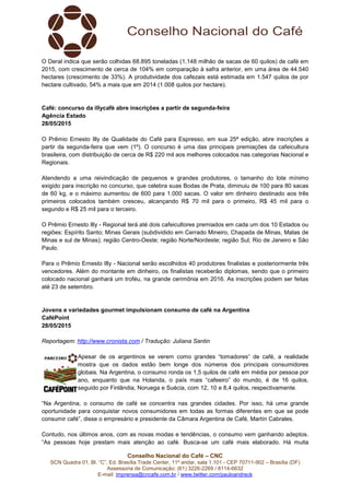 Conselho Nacional do Café – CNC
SCN Quadra 01, Bl. “C”, Ed. Brasília Trade Center, 11º andar, sala 1.101 - CEP 70711-902 – Brasília (DF)
Assessoria de Comunicação: (61) 3226-2269 / 8114-6632
E-mail: imprensa@cncafe.com.br / www.twitter.com/pauloandreck
O Deral indica que serão colhidas 68.895 toneladas (1,148 milhão de sacas de 60 quilos) de café em
2015, com crescimento de cerca de 104% em comparação à safra anterior, em uma área de 44.540
hectares (crescimento de 33%). A produtividade dos cafezais está estimada em 1.547 quilos de por
hectare cultivado, 54% a mais que em 2014 (1.008 quilos por hectare).
Café: concurso da illycafè abre inscrições a partir de segunda-feira
Agência Estado
28/05/2015
O Prêmio Ernesto Illy de Qualidade do Café para Espresso, em sua 25ª edição, abre inscrições a
partir da segunda-feira que vem (1º). O concurso é uma das principais premiações da cafeicultura
brasileira, com distribuição de cerca de R$ 220 mil aos melhores colocados nas categorias Nacional e
Regionais.
Atendendo a uma reivindicação de pequenos e grandes produtores, o tamanho do lote mínimo
exigido para inscrição no concurso, que celebra suas Bodas de Prata, diminuiu de 100 para 80 sacas
de 60 kg, e o máximo aumentou de 600 para 1.000 sacas. O valor em dinheiro destinado aos três
primeiros colocados também cresceu, alcançando R$ 70 mil para o primeiro, R$ 45 mil para o
segundo e R$ 25 mil para o terceiro.
O Prêmio Ernesto Illy - Regional terá até dois cafeicultores premiados em cada um dos 10 Estados ou
regiões: Espírito Santo; Minas Gerais (subdividido em Cerrado Mineiro, Chapada de Minas, Matas de
Minas e sul de Minas); região Centro-Oeste; região Norte/Nordeste; região Sul; Rio de Janeiro e São
Paulo.
Para o Prêmio Ernesto Illy - Nacional serão escolhidos 40 produtores finalistas e posteriormente três
vencedores. Além do montante em dinheiro, os finalistas receberão diplomas, sendo que o primeiro
colocado nacional ganhará um troféu, na grande cerimônia em 2016. As inscrições podem ser feitas
até 23 de setembro.
Jovens e variedades gourmet impulsionam consumo de café na Argentina
CaféPoint
28/05/2015
Reportagem: http://www.cronista.com / Tradução: Juliana Santin
Apesar de os argentinos se verem como grandes “tomadores” de café, a realidade
mostra que os dados estão bem longe dos números dos principais consumidores
globais. Na Argentina, o consumo ronda os 1,5 quilos de café em média por pessoa por
ano, enquanto que na Holanda, o país mais “cafeeiro” do mundo, é de 16 quilos,
seguido por Finlândia, Noruega e Suécia, com 12, 10 e 8,4 quilos, respectivamente.
“Na Argentina, o consumo de café se concentra nas grandes cidades. Por isso, há uma grande
oportunidade para conquistar novos consumidores em todas as formas diferentes em que se pode
consumir café”, disse o empresário e presidente da Câmara Argentina de Café, Martín Cabrales.
Contudo, nos últimos anos, com as novas modas e tendências, o consumo vem ganhando adeptos.
“As pessoas hoje prestam mais atenção ao café. Busca-se um café mais elaborado. Há muita
 