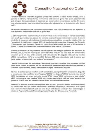 Conselho Nacional do Café – CNC
SCN Quadra 01, Bl. “C”, Ed. Brasília Trade Center, 11º andar, sala 1.101 - CEP 70711-902 – Brasília (DF)
Assessoria de Comunicação: (61) 3226-2269 / 8114-6632
E-mail: imprensa@cncafe.com.br / www.twitter.com/pauloandreck
variedade de blends para todos os gostos quando antes somente se falava de café torrado”, disse a
gerente da câmara, Mónica Dumas. “Também se está somando gente mais jovem, especialmente
pela chegada de novas cadeias de cafeterias que se convertem em centros de reunião. Os jovens
que antes se reuniam para tomar álcool ou refrigerante, hoje escolhem se encontrar ao redor de um
café”.
No entanto, ela destacou que o consumo continua baixo, com 0,29 xícaras por dia por argentino, o
que representa uma xícara a cada três ou quatro dias.
A Câmara apresentou recentemente um levantamento a nível nacional sobre os hábitos relacionados
com o café que mostrou que, apesar dos números, os argentinos se mostram convencidos de ter um
nível alto de consumo, sobretudo nos níveis socioeconômicos altos e em grandes cidades. Entre os
“tomadores” de café locais, a maioria (63%) diz que bebe entre uma e duas xícaras por dia. Somente
3% consomem mais de quatro. Dezoito por cento dizem beber menos que uma e 16% entre três e
quatro. O estudo foi realizado pela consultora Isonomía entre mais de 1.200 casos.
Embora reunir-se em um bar para tomar um café seja uma das tradições preferidas dos moradores de
Buenos Aires, a pesquisa mostra que o principal local de consumo é a casa: 70% dos entrevistados
disseram que é em casa onde consome café habitualmente. Em seguida estão café no trabalho
(13%), nas cafeterias (12%) e na rua (3%). Contudo, 60% dos entrevistados está de acordo que
juntar-se para tomar um café é um costume “bem argentino”.
“Vamos tomar um café é o equivalente a vamos nos juntar para conversar. Nas empresas, o coffee
break ajuda a reunir as pessoas e é um mecanismo de sobrevivência para enfrentar as pressões e
aumentar a produtividade”, disse a licenciada em nutrição, María Andrea Rochaix.
Na hora de explicar porque escolhem o café como bebida, os argentinos têm várias razões. Segundo
a pesquisa, as mais escolhidas foram “eu gosto” (49%), “me desperta” (20%), “aumenta meu ânimo”
(9%), “para passar um tempo com outra pessoa” (7%), “relaxar” (5%), “concentrar-se para estudar”
(2%), “concentrar-se para trabalhar” (1%), entre outras. A escolha do café por “gosto” aumenta nos
jovens de 16 a 20 anos, em níveis educativos altos e na cidade de Buenos Aires.
O estudo foi realizado no marco da campanha “Amo mi Café”, que busca difundir atributos saudáveis
da bebida, entre eles, que contém antioxidantes e melhora a concentração. “A evidência atual sugere
que o consumo habitual de café pode ser parte de um estilo de vida saudável”, disse o cardiologista e
diretor do Programa Atividade Física e Esportes do Hospital das Clínicas, Jorge Franchella.
 