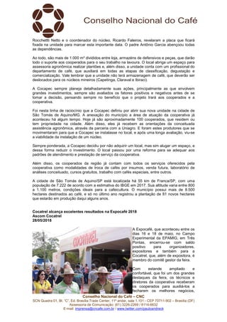 Conselho Nacional do Café – CNC
SCN Quadra 01, Bl. “C”, Ed. Brasília Trade Center, 11º andar, sala 1.101 - CEP 70711-902 – Brasília (DF)
Assessoria de Comunicação: (61) 3226-2269 / 8114-6632
E-mail: imprensa@cncafe.com.br / www.twitter.com/pauloandreck
Rocchettti Netto e o coordenador do núcleo, Ricardo Faleiros, revelaram a placa que ficará
fixada na unidade para marcar esta importante data. O padre Antônio Garcia abençoou todas
as dependências.
Ao todo, são mais de 1.000 m² divididos entre loja, armazéns de defensivos e peças, que darão
todo o suporte aos cooperados para o seu trabalho na lavoura. O local abriga um espaço para
assessoria agronômica realizar plantões e, além disso, a unidade conta com um profissional do
departamento de café, que auxiliará em todas as etapas de classificação, degustação e
comercialização. Vale lembrar que a unidade não terá armazenagem de café, que deverão ser
deslocados para os núcleos mineiros (Capetinga, Claraval e Ibiraci).
A Cocapec sempre planeja detalhadamente suas ações, principalmente as que envolvem
grandes investimentos, sempre são avaliados os fatores positivos e negativos antes de se
tomar a decisão, pensando sempre no benefício que o projeto trará aos cooperados e a
cooperativa.
Foi nesta linha de raciocínio que a Cocapec definiu por abrir sua nova unidade na cidade de
São Tomás de Aquino/MG. A anexação do município a área de atuação da cooperativa já
aconteceu há algum tempo. Hoje já são aproximadamente 100 cooperados, que residem ou
tem propriedade na cidade. Além disso, eles já recebem as orientações da conceituada
assistência agronômica, através da parceria com a Uniagro. E foram estes produtores que se
movimentaram para que a Cocapec se instalasse no local, e após uma longa avaliação, viu-se
a viabilidade da instalação de um núcleo.
Sempre ponderada, a Cocapec decidiu por não adquirir um local, mas sim alugar um espaço, e
dessa forma reduzir o investimento. O local passou por uma reforma para se adequar aos
padrões de atendimento e prestação de serviço da cooperativa.
Além disso, os cooperados da região já contam com todos os serviços oferecidos pela
cooperativa como modalidades de troca de cafés por insumos, venda futura, laboratório de
análises conceituado, cursos gratuitos, trabalho com cafés especiais, entre outros.
A cidade de São Tomás de Aquino/SP está localizada há 55 km de Franca/SP, com uma
população de 7.222 de acordo com a estimativa do IBGE em 2017. Sua altitude varia entre 800
a 1.100 metros, condições ideais para a cafeicultura. O município possui mais de 8.500
hectares destinados ao café, e só no último ano registrou a plantação de 81 novos hectares
que estarão em produção daqui alguns anos.
Cocatrel alcança excelentes resultados na Expocafé 2018
Ascom Cocatrel
28/05/2018
A Expocafé, que aconteceu entre os
dias 16 e 18 de maio, no Campo
Experimental da EPAMIG, em Três
Pontas, encerrou-se com saldo
positivo para organizadores,
expositores e também para a
Cocatrel, que, além de expositora, é
membro do comitê gestor da feira.
Com estande ampliado e
confortável, que foi um dos grandes
destaques da feira, os técnicos e
diretores da cooperativa receberam
os cooperados para auxiliá-los a
fecharem os melhores negócios,
 
